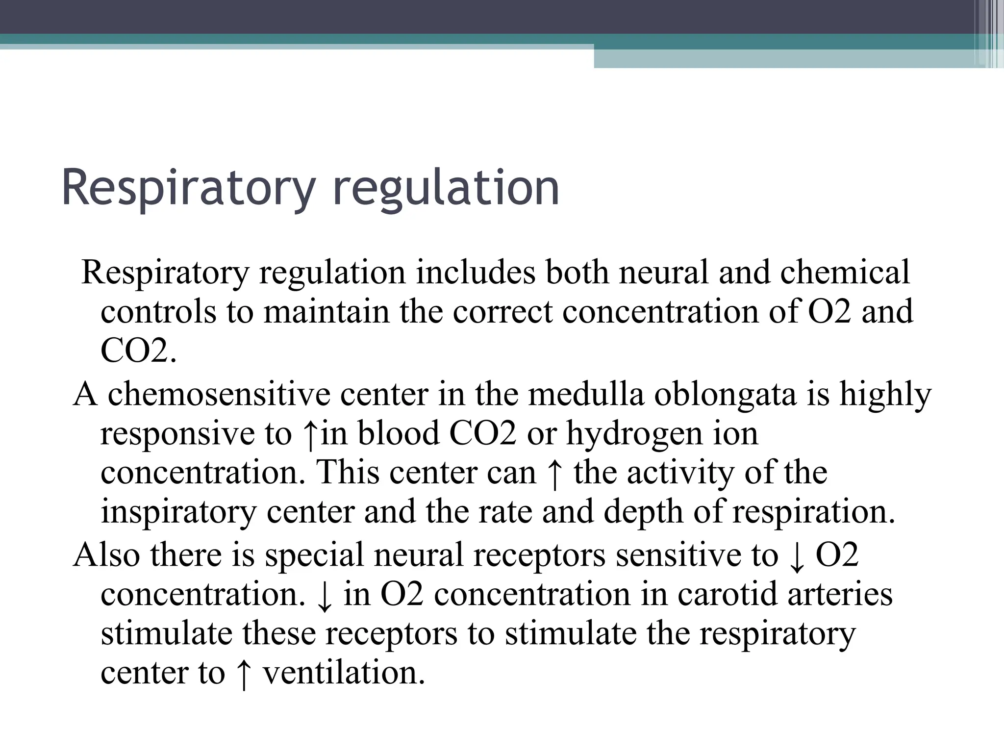Respiratory regulation
Respiratory regulation includes both neural and chemical
controls to maintain the correct concentration of O2 and
CO2.
A chemosensitive center in the medulla oblongata is highly
responsive to ↑in blood CO2 or hydrogen ion
concentration. This center can ↑ the activity of the
inspiratory center and the rate and depth of respiration.
Also there is special neural receptors sensitive to ↓ O2
concentration. ↓ in O2 concentration in carotid arteries
stimulate these receptors to stimulate the respiratory
center to ↑ ventilation.
 
