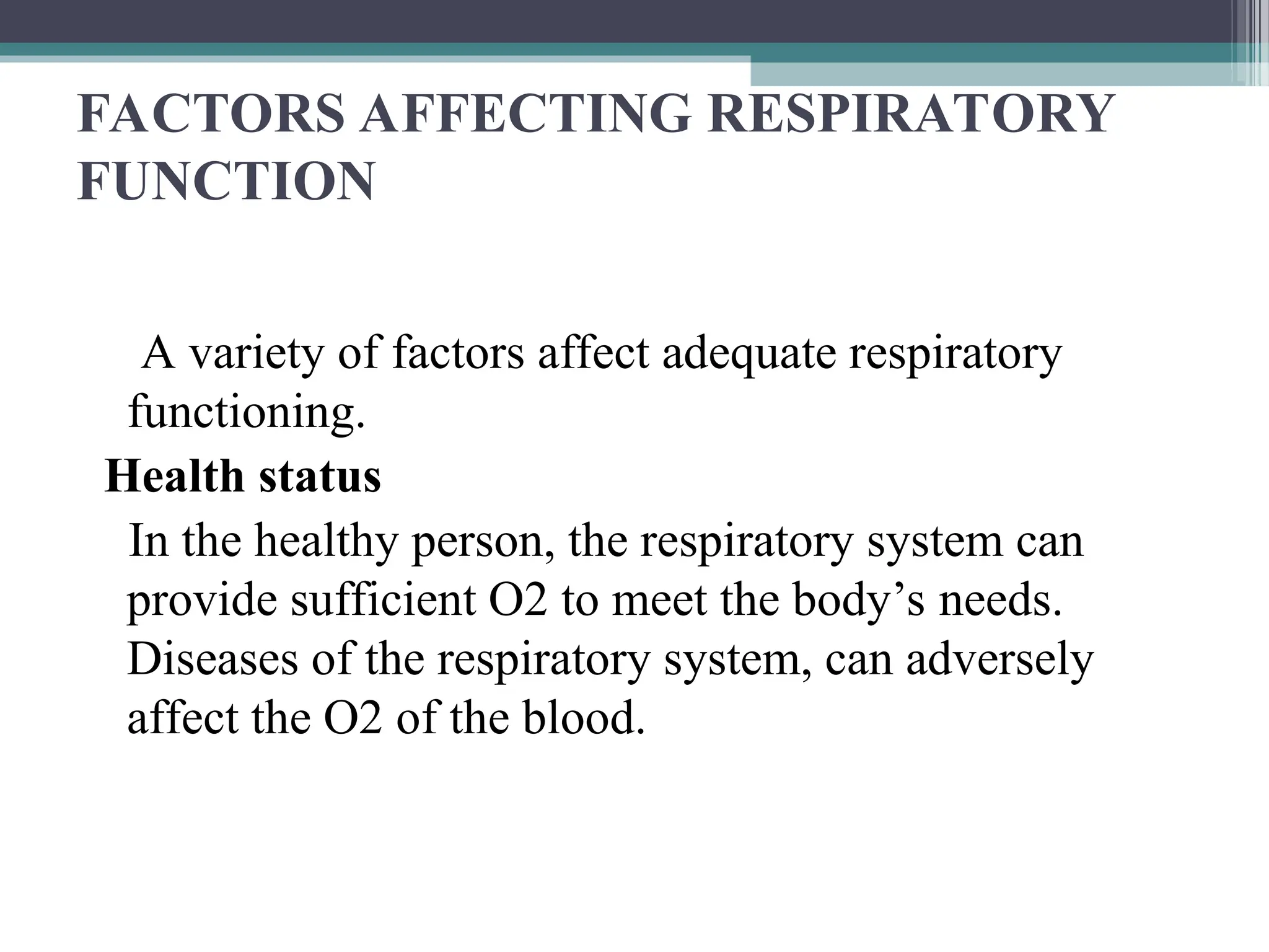 FACTORS AFFECTING RESPIRATORY
FUNCTION
A variety of factors affect adequate respiratory
functioning.
Health status
In the healthy person, the respiratory system can
provide sufficient O2 to meet the body’s needs.
Diseases of the respiratory system, can adversely
affect the O2 of the blood.
 