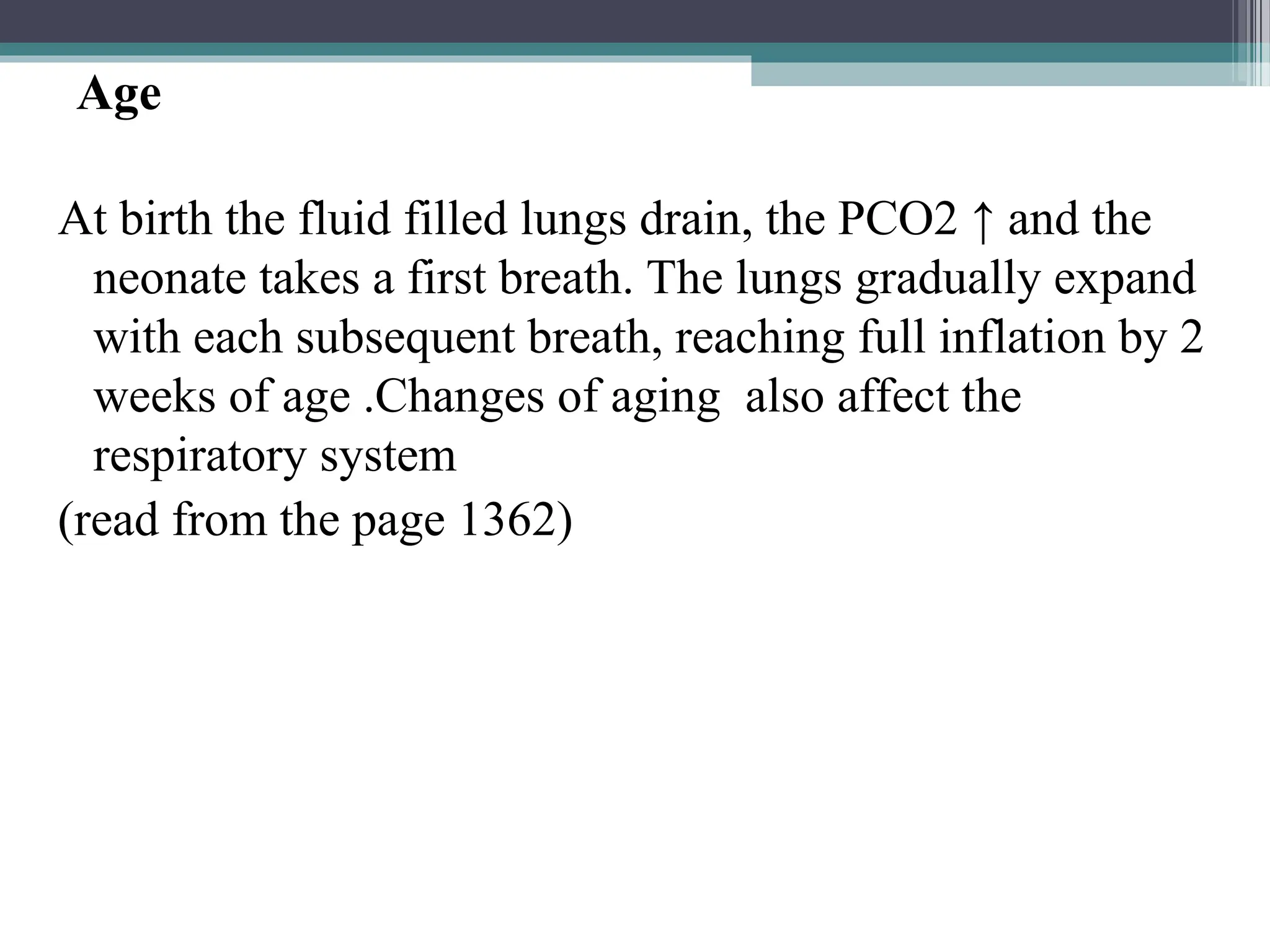 Age
At birth the fluid filled lungs drain, the PCO2 ↑ and the
neonate takes a first breath. The lungs gradually expand
with each subsequent breath, reaching full inflation by 2
weeks of age .Changes of aging also affect the
respiratory system
(read from the page 1362)
 