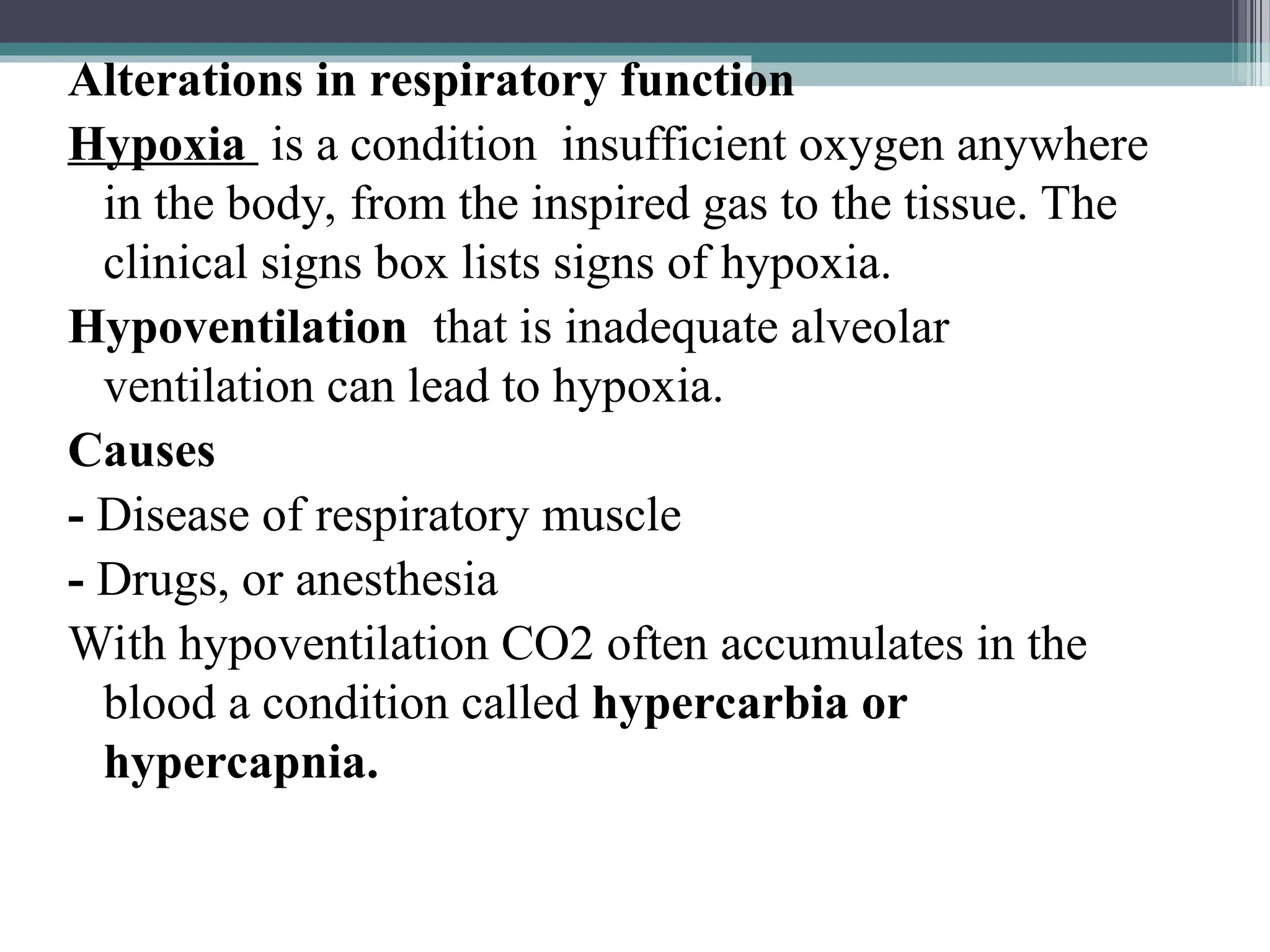 Alterations in respiratory function
Hypoxia is a condition insufficient oxygen anywhere
in the body, from the inspired gas to the tissue. The
clinical signs box lists signs of hypoxia.
Hypoventilation that is inadequate alveolar
ventilation can lead to hypoxia.
Causes
- Disease of respiratory muscle
- Drugs, or anesthesia
With hypoventilation CO2 often accumulates in the
blood a condition called hypercarbia or
hypercapnia.
 