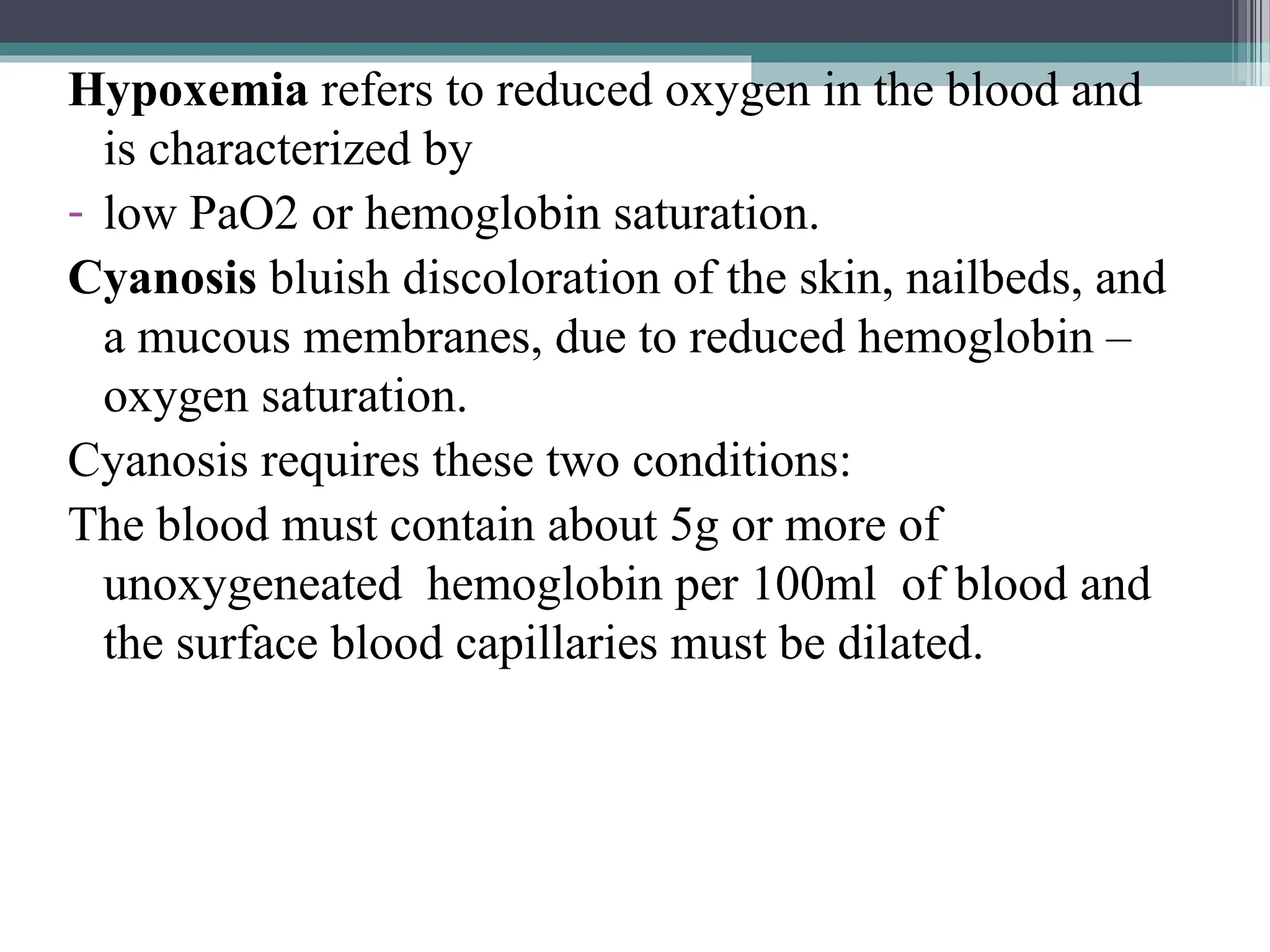 Hypoxemia refers to reduced oxygen in the blood and
is characterized by
- low PaO2 or hemoglobin saturation.
Cyanosis bluish discoloration of the skin, nailbeds, and
a mucous membranes, due to reduced hemoglobin –
oxygen saturation.
Cyanosis requires these two conditions:
The blood must contain about 5g or more of
unoxygeneated hemoglobin per 100ml of blood and
the surface blood capillaries must be dilated.
 