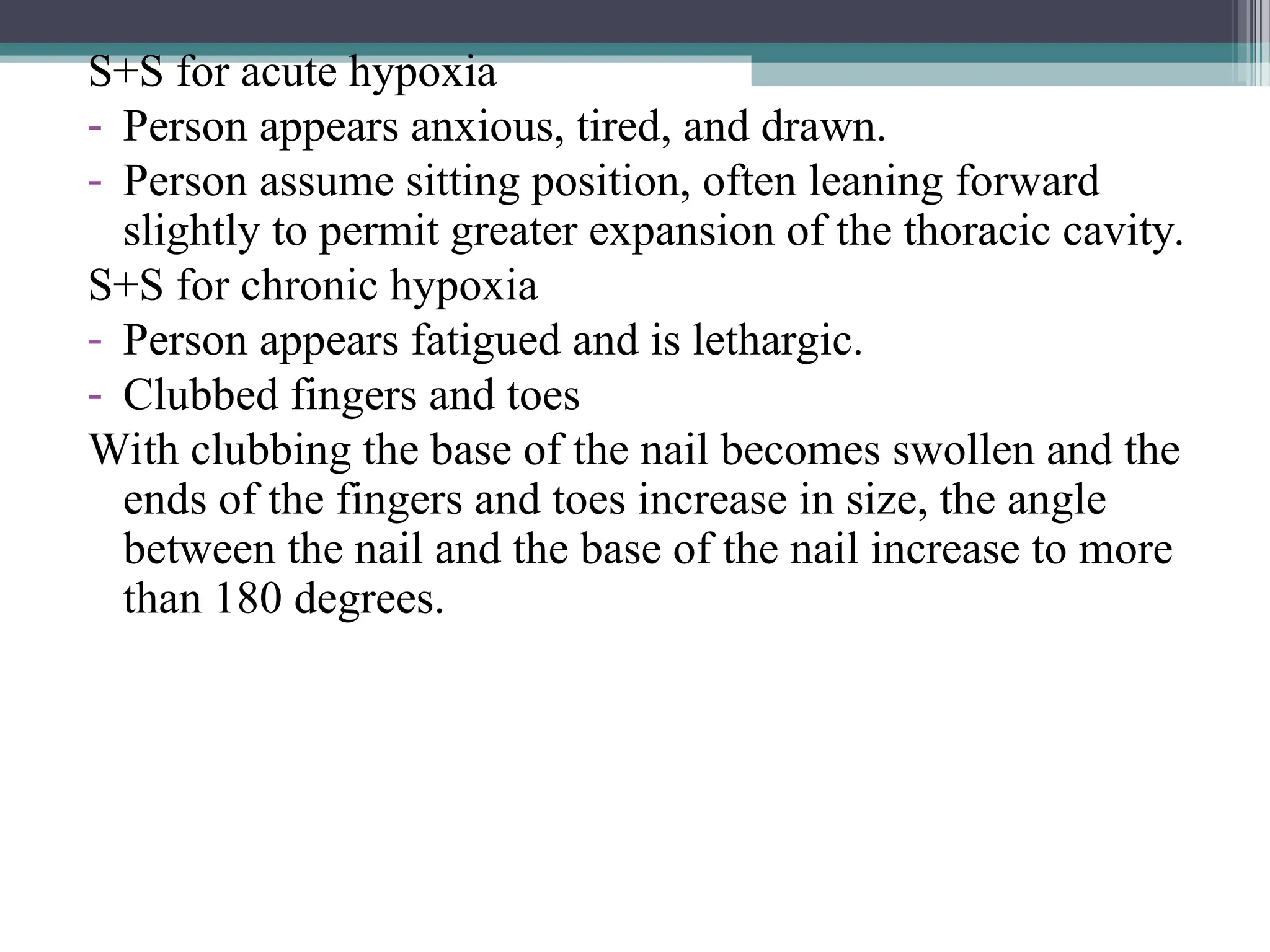 S+S for acute hypoxia
- Person appears anxious, tired, and drawn.
- Person assume sitting position, often leaning forward
slightly to permit greater expansion of the thoracic cavity.
S+S for chronic hypoxia
- Person appears fatigued and is lethargic.
- Clubbed fingers and toes
With clubbing the base of the nail becomes swollen and the
ends of the fingers and toes increase in size, the angle
between the nail and the base of the nail increase to more
than 180 degrees.
 