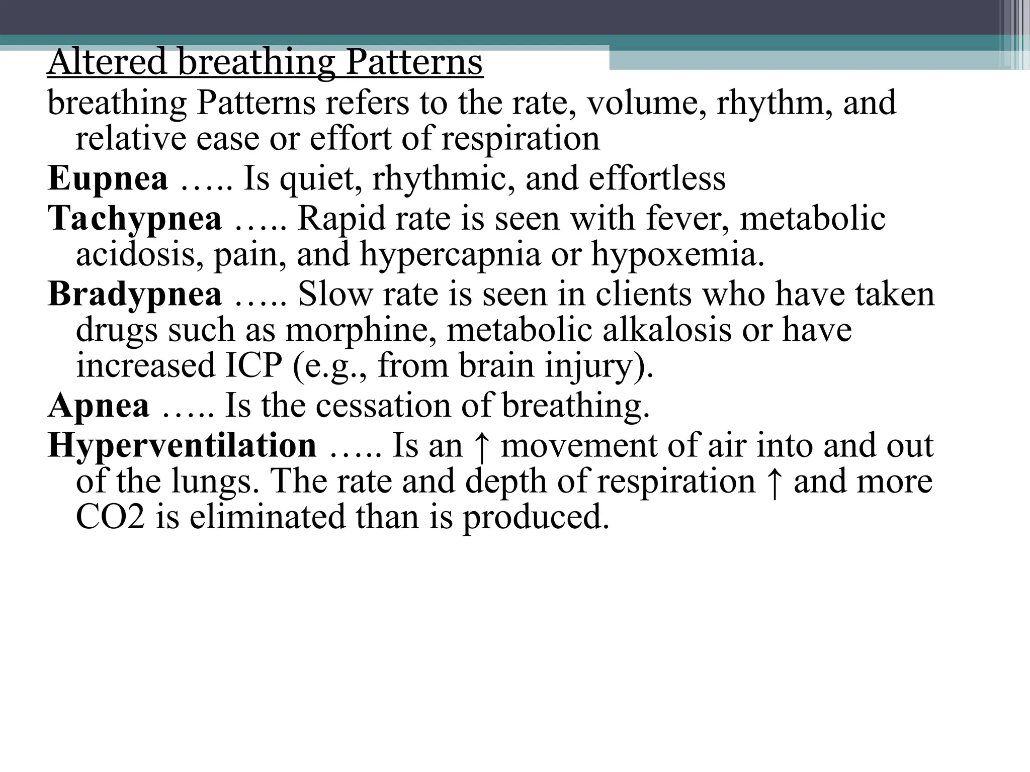 Altered breathing Patterns
breathing Patterns refers to the rate, volume, rhythm, and
relative ease or effort of respiration
Eupnea ….. Is quiet, rhythmic, and effortless
Tachypnea ….. Rapid rate is seen with fever, metabolic
acidosis, pain, and hypercapnia or hypoxemia.
Bradypnea ….. Slow rate is seen in clients who have taken
drugs such as morphine, metabolic alkalosis or have
increased ICP (e.g., from brain injury).
Apnea ….. Is the cessation of breathing.
Hyperventilation ….. Is an ↑ movement of air into and out
of the lungs. The rate and depth of respiration ↑ and more
CO2 is eliminated than is produced.
 