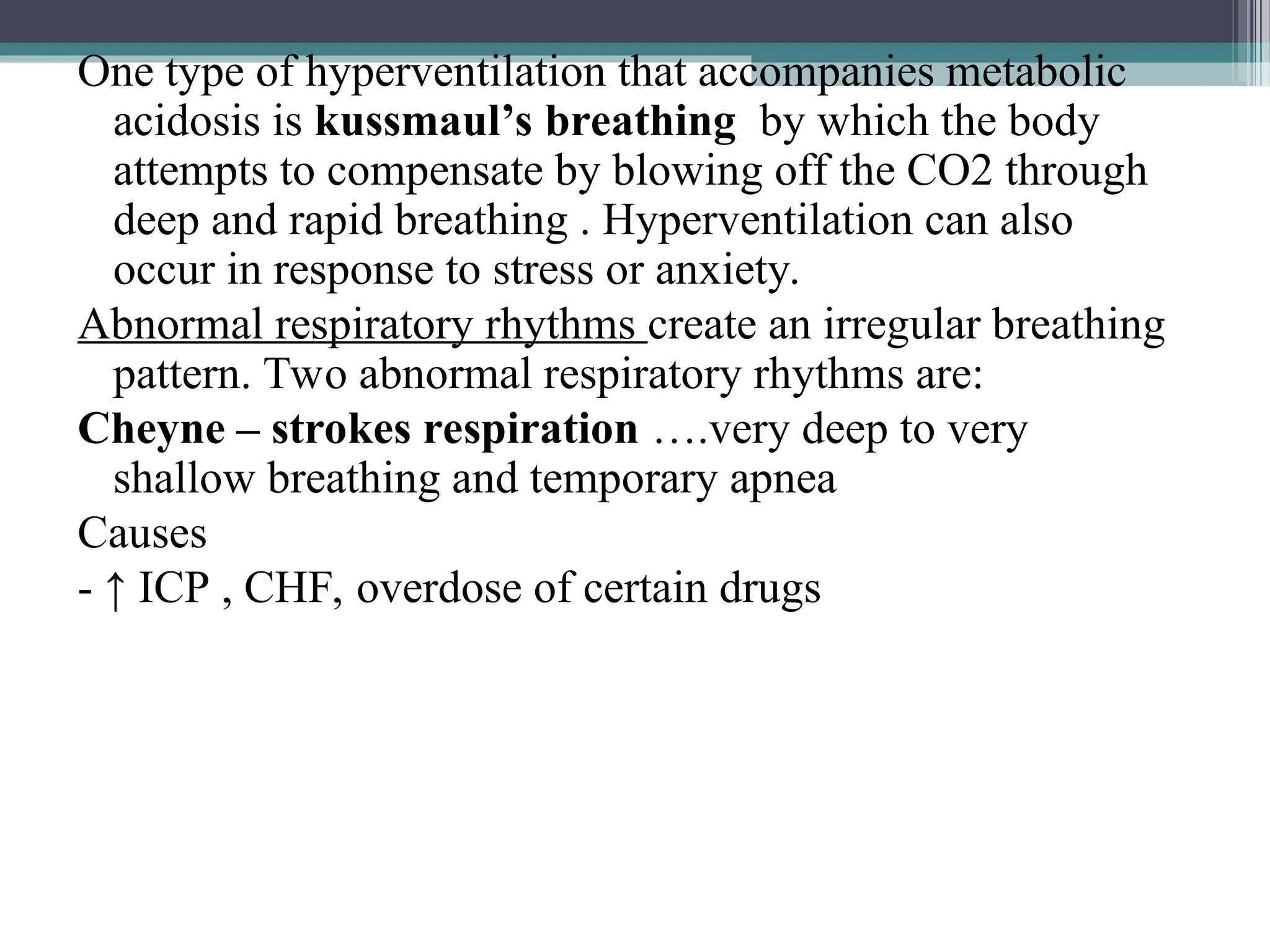 One type of hyperventilation that accompanies metabolic
acidosis is kussmaul’s breathing by which the body
attempts to compensate by blowing off the CO2 through
deep and rapid breathing . Hyperventilation can also
occur in response to stress or anxiety.
Abnormal respiratory rhythms create an irregular breathing
pattern. Two abnormal respiratory rhythms are:
Cheyne – strokes respiration ….very deep to very
shallow breathing and temporary apnea
Causes
- ↑ ICP , CHF, overdose of certain drugs
 