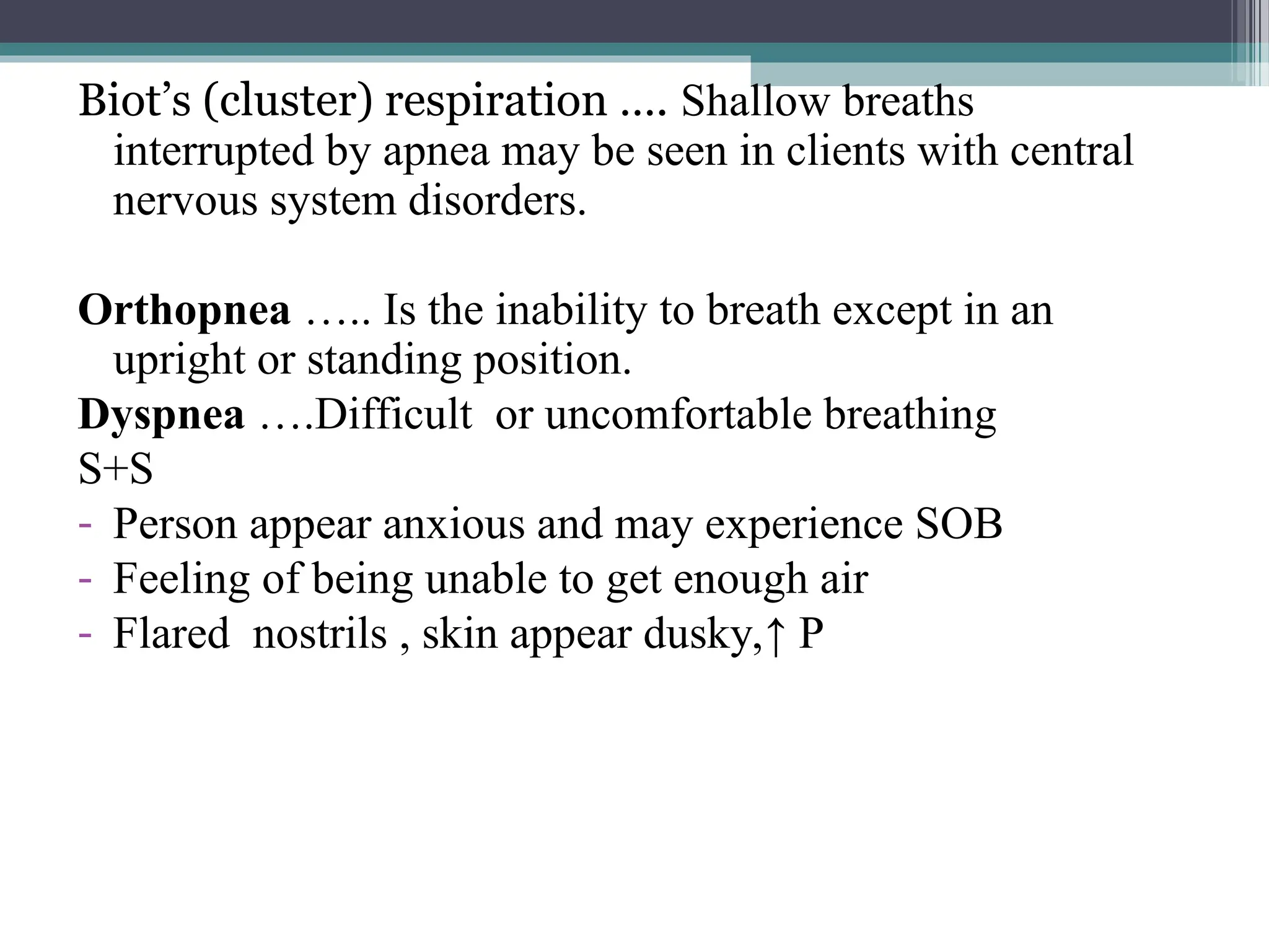 Biot’s (cluster) respiration …. Shallow breaths
interrupted by apnea may be seen in clients with central
nervous system disorders.
Orthopnea ….. Is the inability to breath except in an
upright or standing position.
Dyspnea ….Difficult or uncomfortable breathing
S+S
- Person appear anxious and may experience SOB
- Feeling of being unable to get enough air
- Flared nostrils , skin appear dusky,↑ P
 