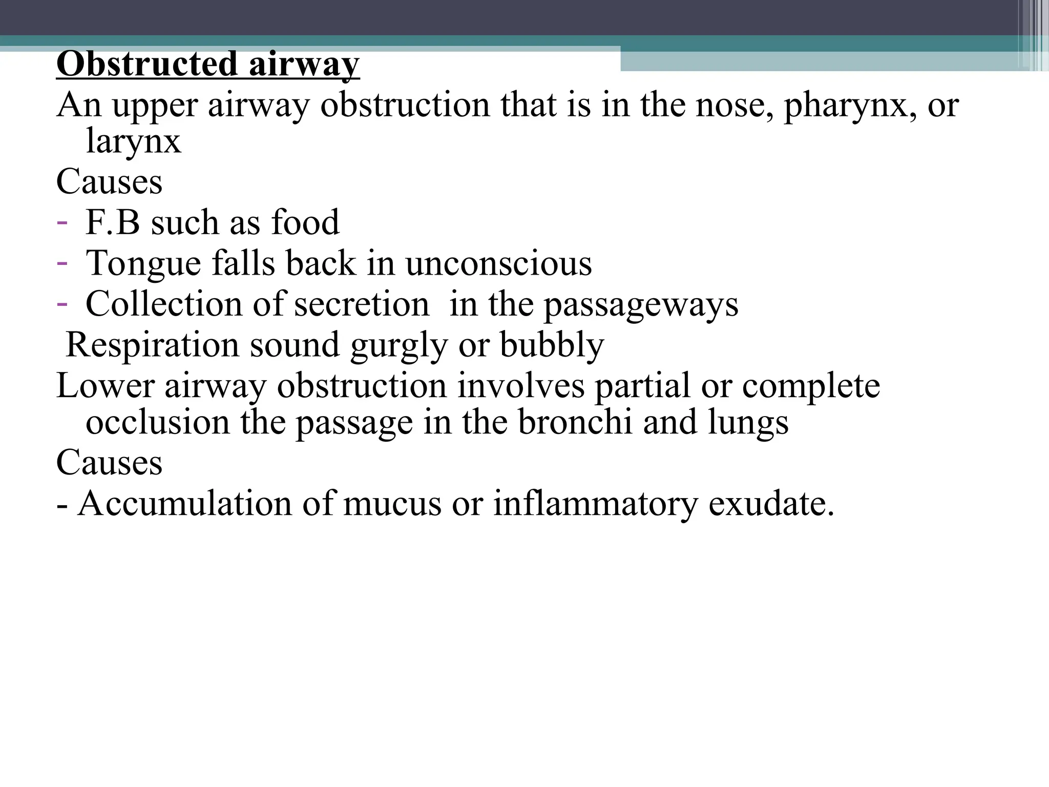 Obstructed airway
An upper airway obstruction that is in the nose, pharynx, or
larynx
Causes
- F.B such as food
- Tongue falls back in unconscious
- Collection of secretion in the passageways
Respiration sound gurgly or bubbly
Lower airway obstruction involves partial or complete
occlusion the passage in the bronchi and lungs
Causes
- Accumulation of mucus or inflammatory exudate.
 