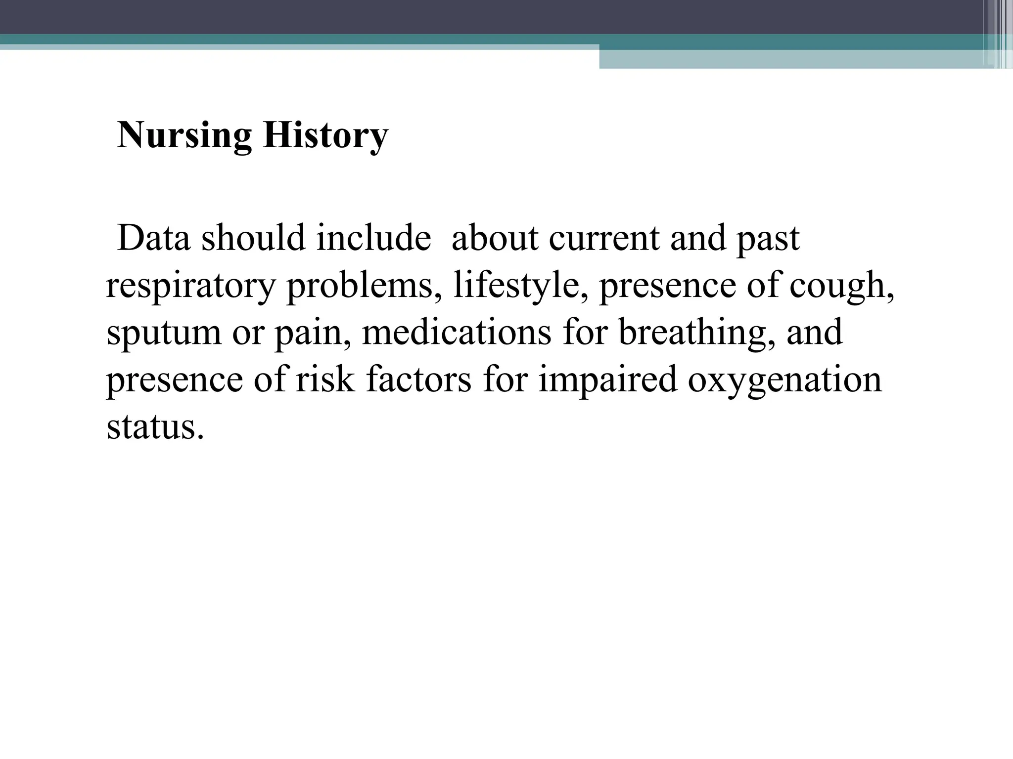 Nursing History
Data should include about current and past
respiratory problems, lifestyle, presence of cough,
sputum or pain, medications for breathing, and
presence of risk factors for impaired oxygenation
status.
 
