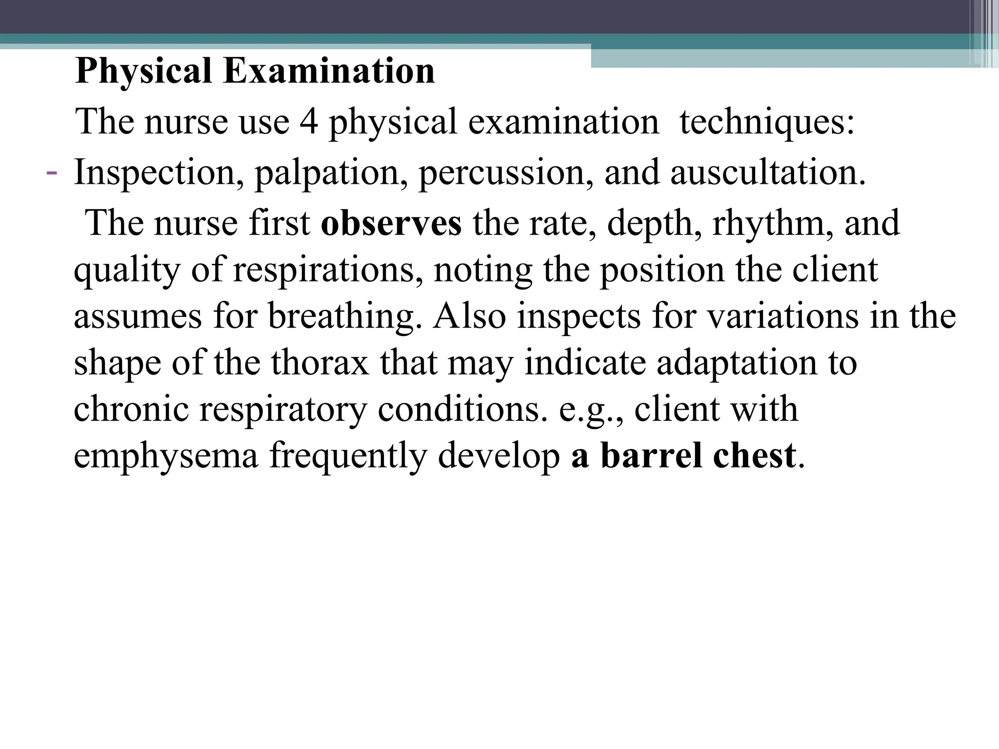Physical Examination
The nurse use 4 physical examination techniques:
- Inspection, palpation, percussion, and auscultation.
The nurse first observes the rate, depth, rhythm, and
quality of respirations, noting the position the client
assumes for breathing. Also inspects for variations in the
shape of the thorax that may indicate adaptation to
chronic respiratory conditions. e.g., client with
emphysema frequently develop a barrel chest.
 