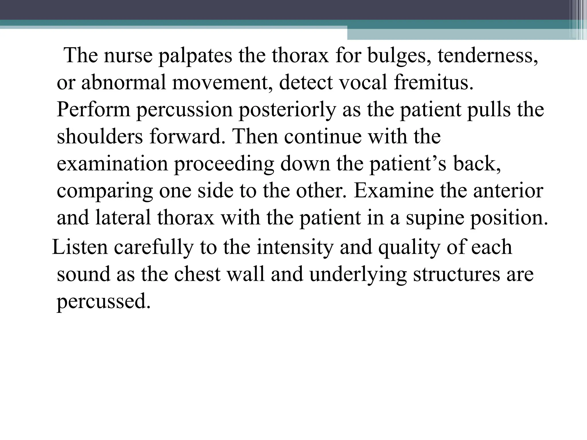 The nurse palpates the thorax for bulges, tenderness,
or abnormal movement, detect vocal fremitus.
Perform percussion posteriorly as the patient pulls the
shoulders forward. Then continue with the
examination proceeding down the patient’s back,
comparing one side to the other. Examine the anterior
and lateral thorax with the patient in a supine position.
Listen carefully to the intensity and quality of each
sound as the chest wall and underlying structures are
percussed.
 