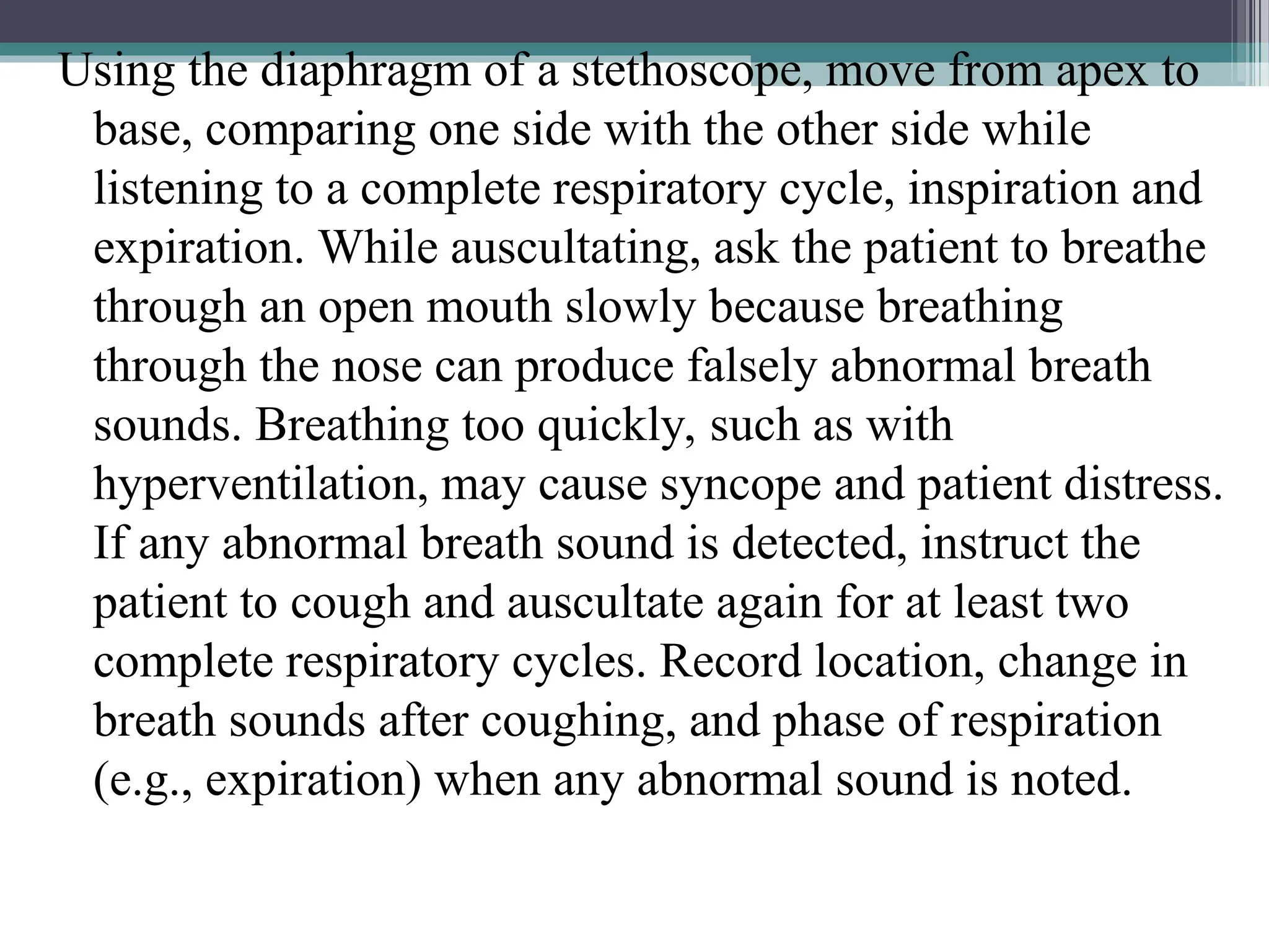 Using the diaphragm of a stethoscope, move from apex to
base, comparing one side with the other side while
listening to a complete respiratory cycle, inspiration and
expiration. While auscultating, ask the patient to breathe
through an open mouth slowly because breathing
through the nose can produce falsely abnormal breath
sounds. Breathing too quickly, such as with
hyperventilation, may cause syncope and patient distress.
If any abnormal breath sound is detected, instruct the
patient to cough and auscultate again for at least two
complete respiratory cycles. Record location, change in
breath sounds after coughing, and phase of respiration
(e.g., expiration) when any abnormal sound is noted.
 