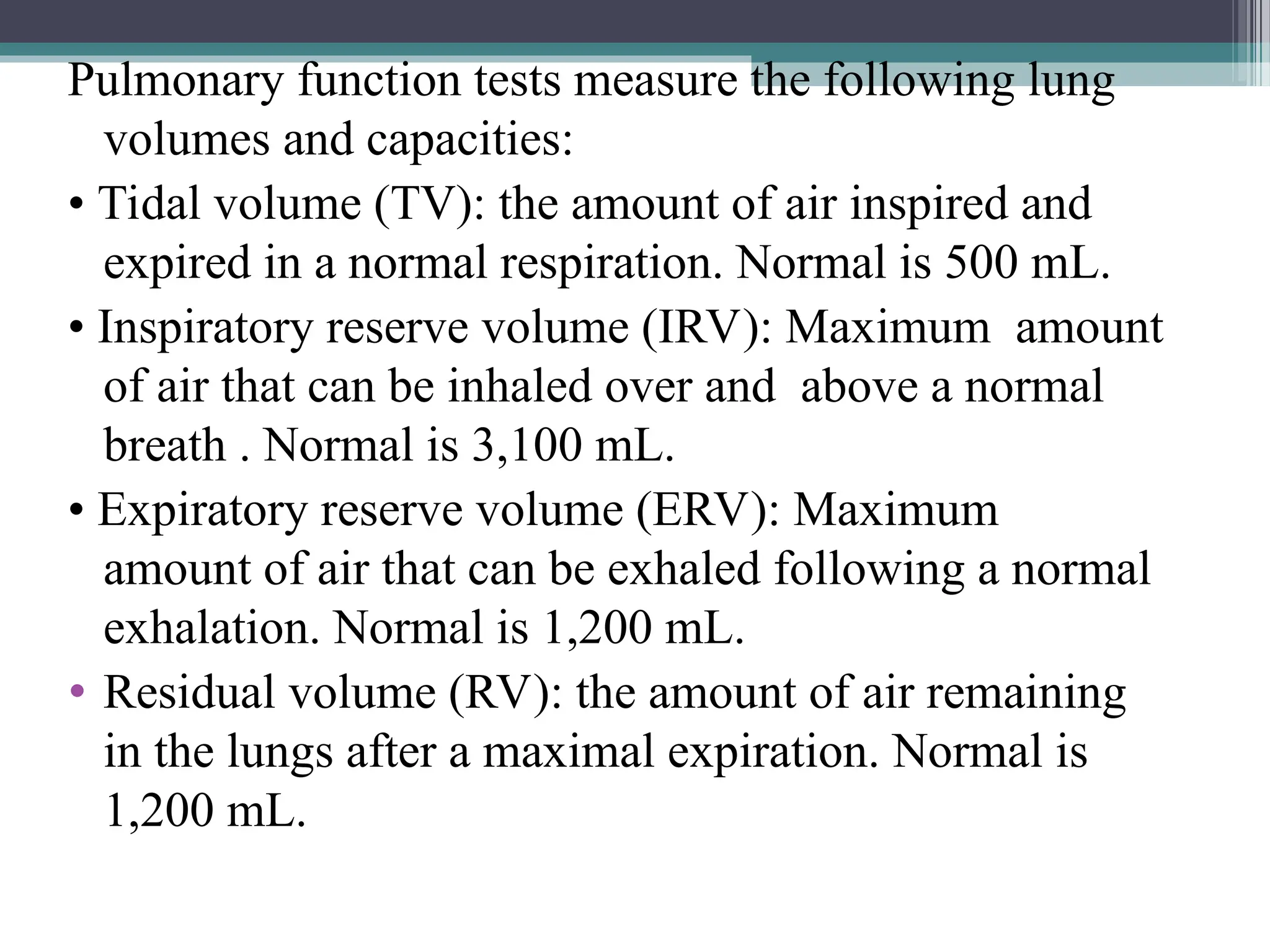 Pulmonary function tests measure the following lung
volumes and capacities:
• Tidal volume (TV): the amount of air inspired and
expired in a normal respiration. Normal is 500 mL.
• Inspiratory reserve volume (IRV): Maximum amount
of air that can be inhaled over and above a normal
breath . Normal is 3,100 mL.
• Expiratory reserve volume (ERV): Maximum
amount of air that can be exhaled following a normal
exhalation. Normal is 1,200 mL.
• Residual volume (RV): the amount of air remaining
in the lungs after a maximal expiration. Normal is
1,200 mL.
 