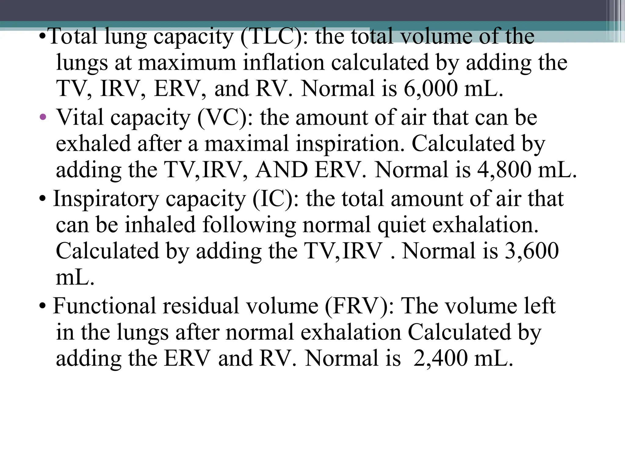 •Total lung capacity (TLC): the total volume of the
lungs at maximum inflation calculated by adding the
TV, IRV, ERV, and RV. Normal is 6,000 mL.
• Vital capacity (VC): the amount of air that can be
exhaled after a maximal inspiration. Calculated by
adding the TV,IRV, AND ERV. Normal is 4,800 mL.
• Inspiratory capacity (IC): the total amount of air that
can be inhaled following normal quiet exhalation.
Calculated by adding the TV,IRV . Normal is 3,600
mL.
• Functional residual volume (FRV): The volume left
in the lungs after normal exhalation Calculated by
adding the ERV and RV. Normal is 2,400 mL.
 