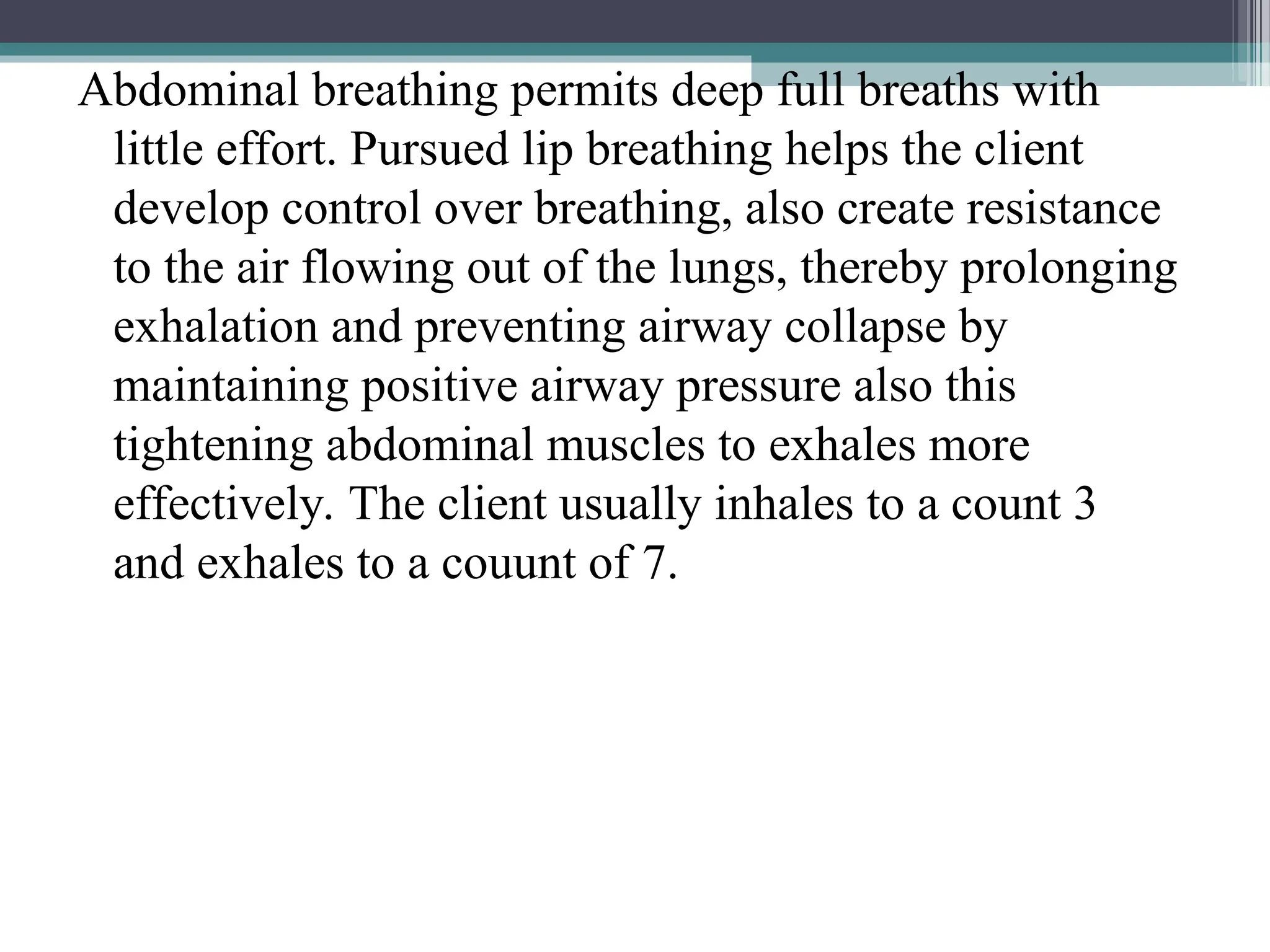 Abdominal breathing permits deep full breaths with
little effort. Pursued lip breathing helps the client
develop control over breathing, also create resistance
to the air flowing out of the lungs, thereby prolonging
exhalation and preventing airway collapse by
maintaining positive airway pressure also this
tightening abdominal muscles to exhales more
effectively. The client usually inhales to a count 3
and exhales to a couunt of 7.
 