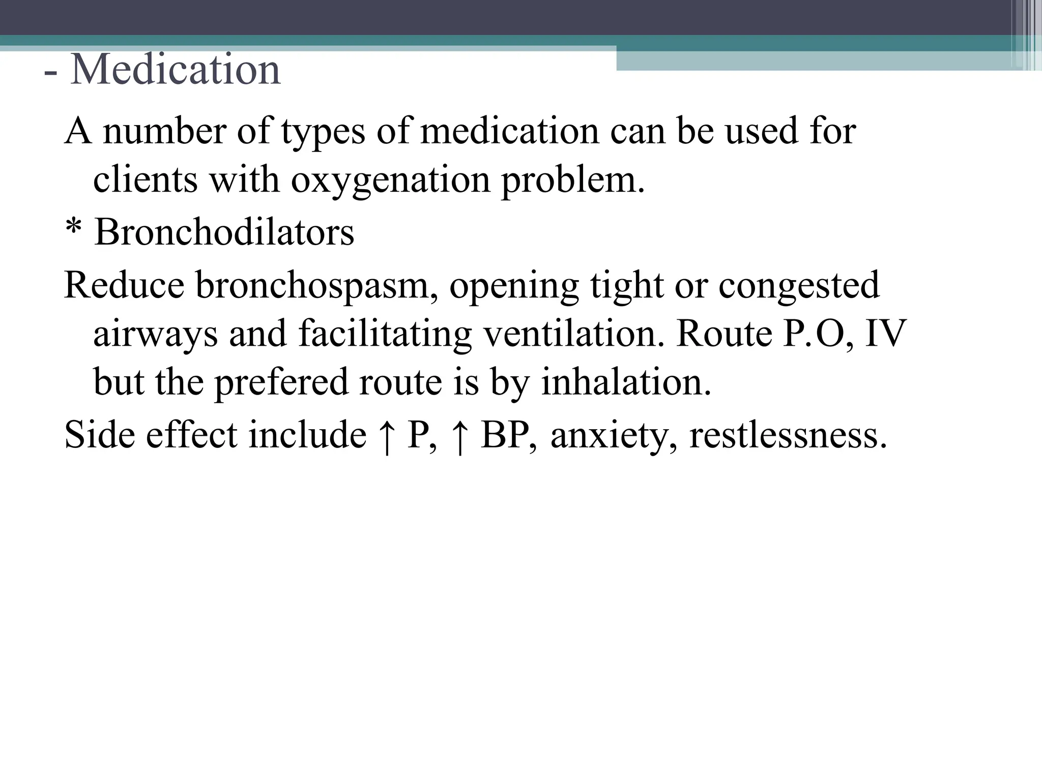 - Medication
A number of types of medication can be used for
clients with oxygenation problem.
* Bronchodilators
Reduce bronchospasm, opening tight or congested
airways and facilitating ventilation. Route P.O, IV
but the prefered route is by inhalation.
Side effect include ↑ P, ↑ BP, anxiety, restlessness.
 