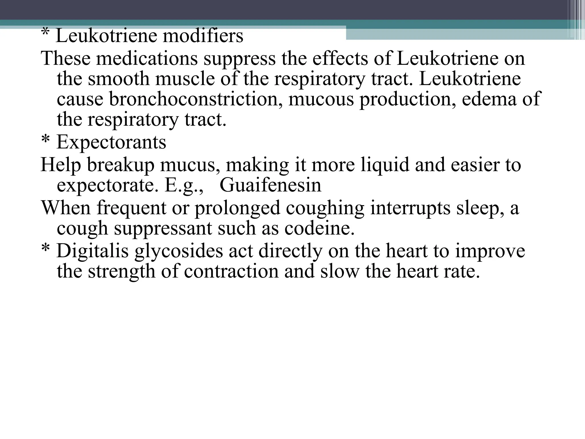 * Leukotriene modifiers
These medications suppress the effects of Leukotriene on
the smooth muscle of the respiratory tract. Leukotriene
cause bronchoconstriction, mucous production, edema of
the respiratory tract.
* Expectorants
Help breakup mucus, making it more liquid and easier to
expectorate. E.g., Guaifenesin
When frequent or prolonged coughing interrupts sleep, a
cough suppressant such as codeine.
* Digitalis glycosides act directly on the heart to improve
the strength of contraction and slow the heart rate.
 