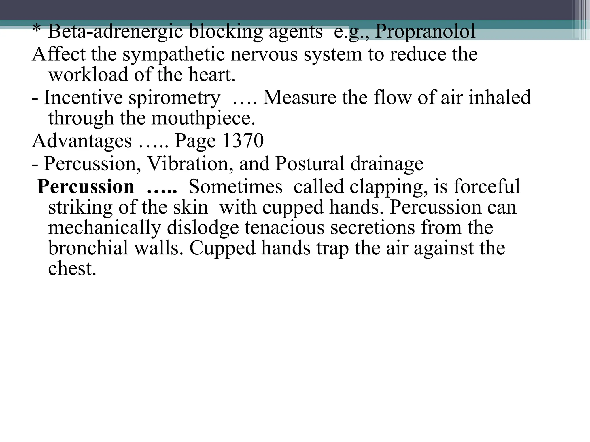 * Beta-adrenergic blocking agents e.g., Propranolol
Affect the sympathetic nervous system to reduce the
workload of the heart.
- Incentive spirometry …. Measure the flow of air inhaled
through the mouthpiece.
Advantages ….. Page 1370
- Percussion, Vibration, and Postural drainage
Percussion ….. Sometimes called clapping, is forceful
striking of the skin with cupped hands. Percussion can
mechanically dislodge tenacious secretions from the
bronchial walls. Cupped hands trap the air against the
chest.
 