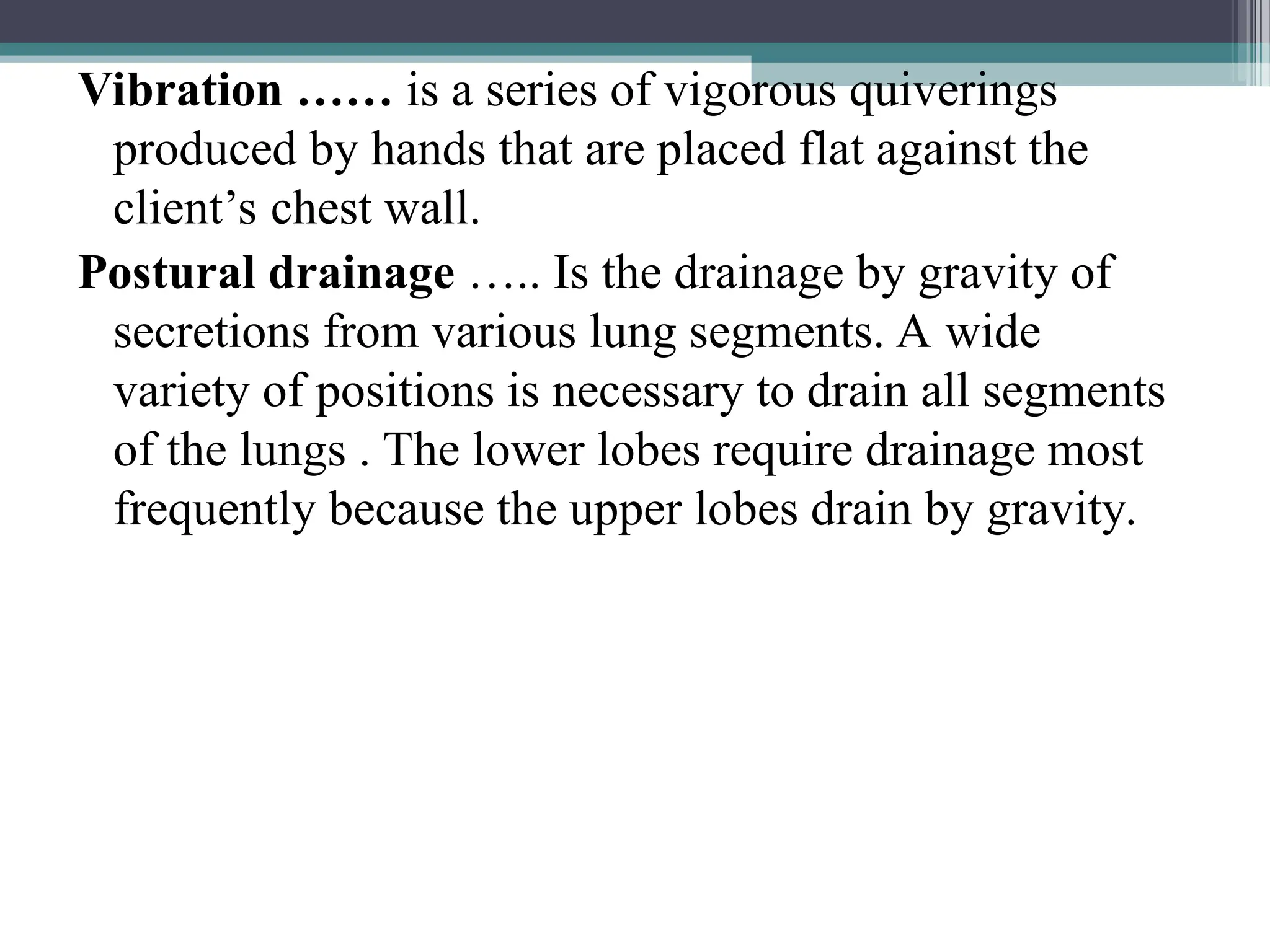 Vibration …… is a series of vigorous quiverings
produced by hands that are placed flat against the
client’s chest wall.
Postural drainage ….. Is the drainage by gravity of
secretions from various lung segments. A wide
variety of positions is necessary to drain all segments
of the lungs . The lower lobes require drainage most
frequently because the upper lobes drain by gravity.
 