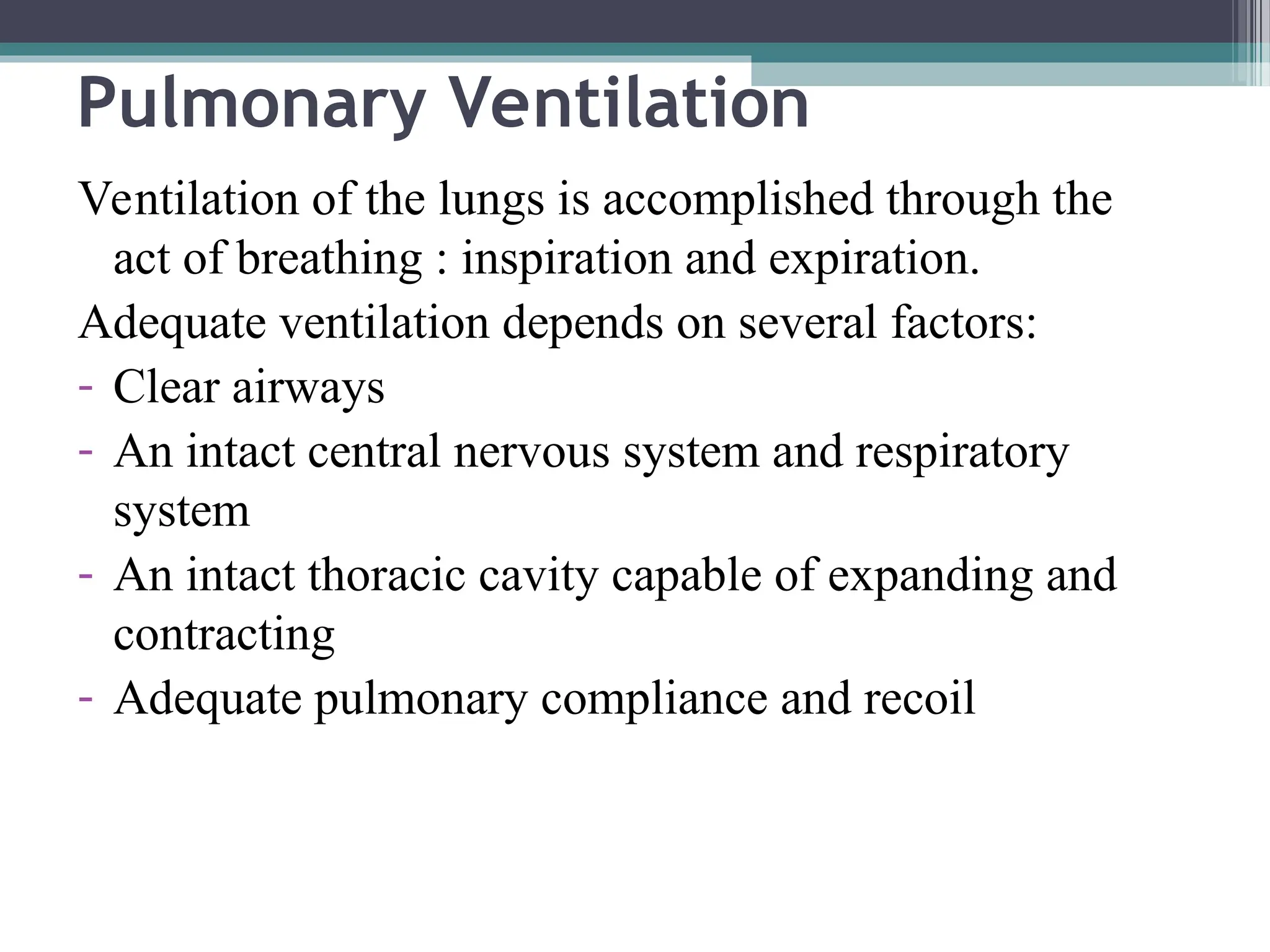 Pulmonary Ventilation
Ventilation of the lungs is accomplished through the
act of breathing : inspiration and expiration.
Adequate ventilation depends on several factors:
- Clear airways
- An intact central nervous system and respiratory
system
- An intact thoracic cavity capable of expanding and
contracting
- Adequate pulmonary compliance and recoil
 