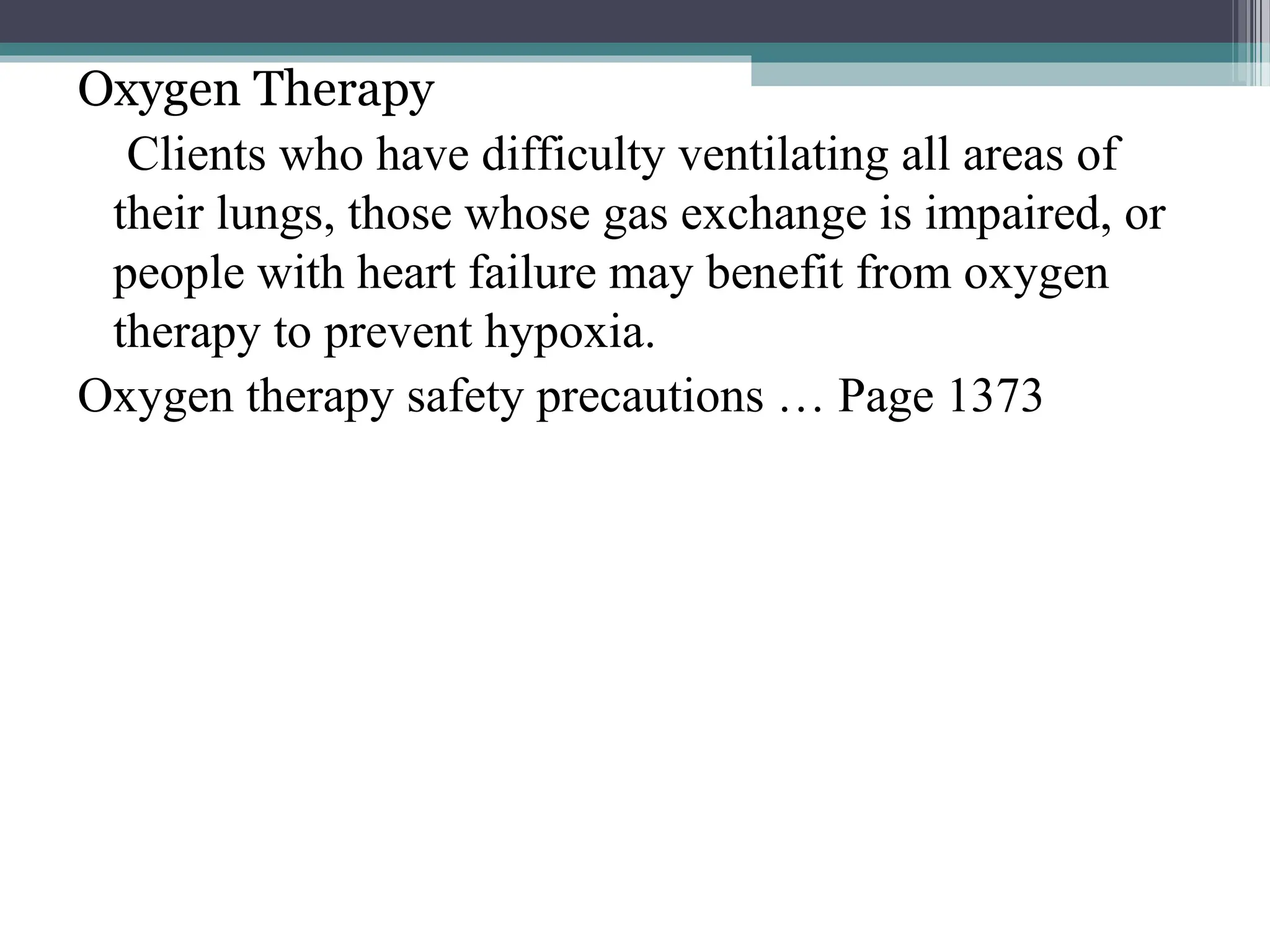 Oxygen Therapy
Clients who have difficulty ventilating all areas of
their lungs, those whose gas exchange is impaired, or
people with heart failure may benefit from oxygen
therapy to prevent hypoxia.
Oxygen therapy safety precautions … Page 1373
 