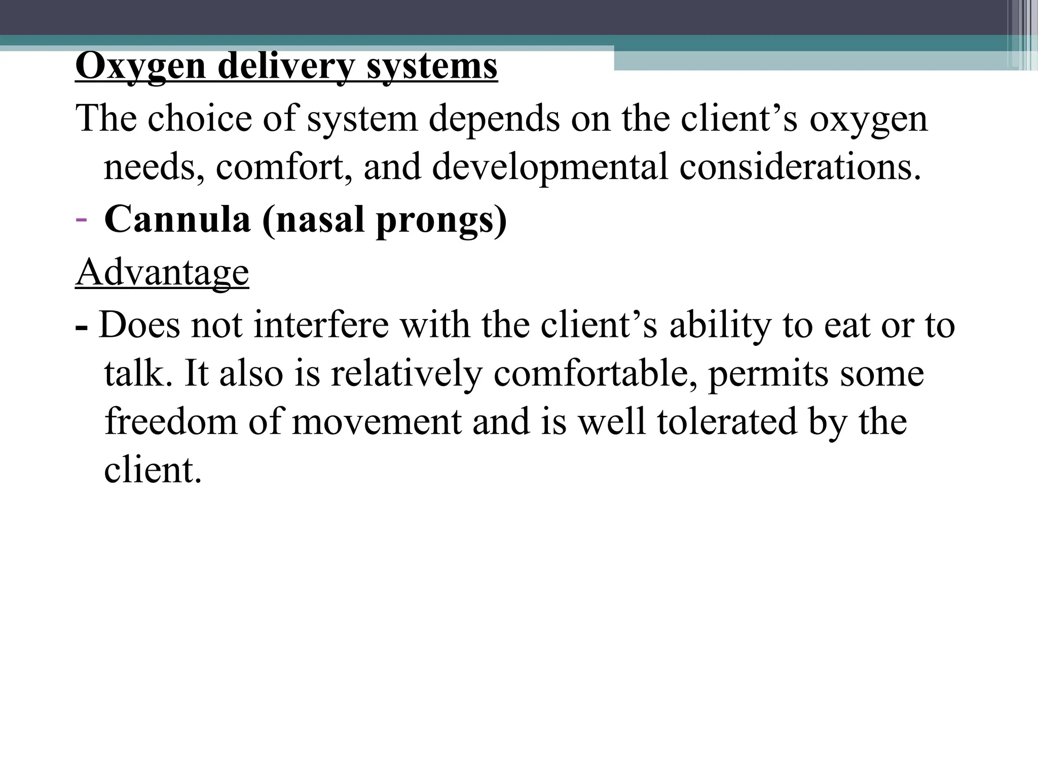 Oxygen delivery systems
The choice of system depends on the client’s oxygen
needs, comfort, and developmental considerations.
- Cannula (nasal prongs)
Advantage
- Does not interfere with the client’s ability to eat or to
talk. It also is relatively comfortable, permits some
freedom of movement and is well tolerated by the
client.
 
