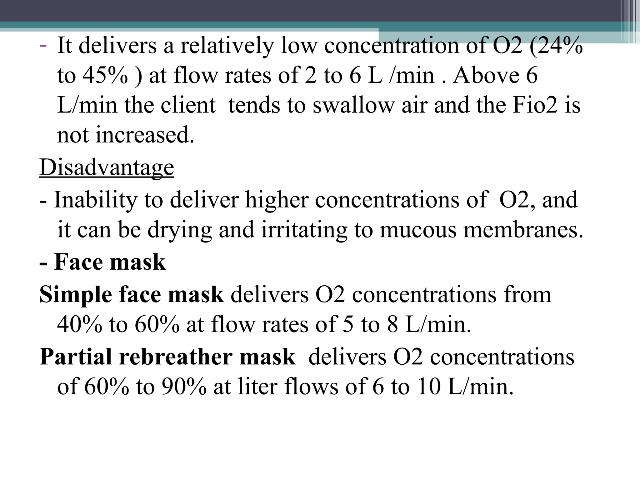 - It delivers a relatively low concentration of O2 (24%
to 45% ) at flow rates of 2 to 6 L /min . Above 6
L/min the client tends to swallow air and the Fio2 is
not increased.
Disadvantage
- Inability to deliver higher concentrations of O2, and
it can be drying and irritating to mucous membranes.
- Face mask
Simple face mask delivers O2 concentrations from
40% to 60% at flow rates of 5 to 8 L/min.
Partial rebreather mask delivers O2 concentrations
of 60% to 90% at liter flows of 6 to 10 L/min.
 
