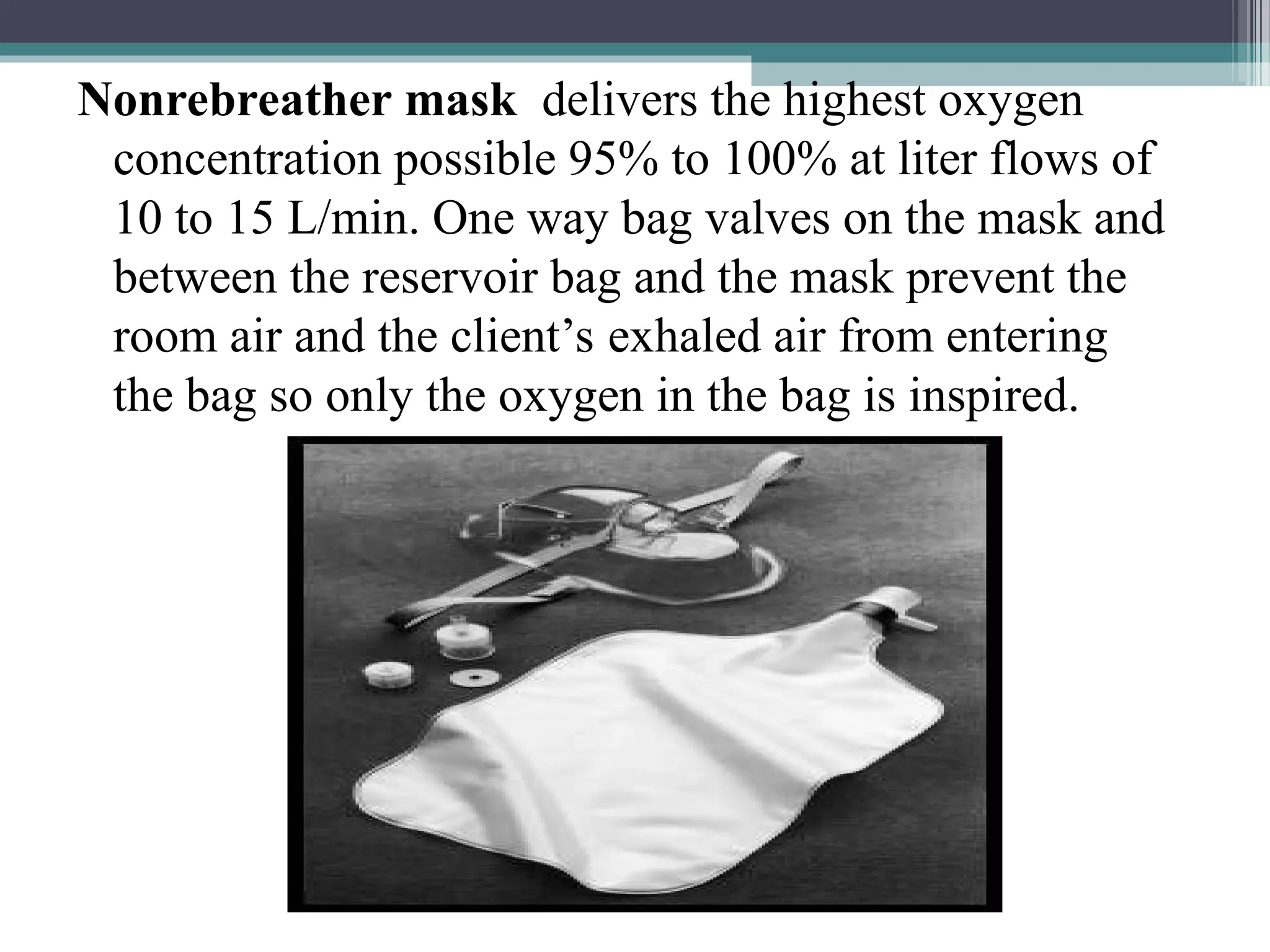 Nonrebreather mask delivers the highest oxygen
concentration possible 95% to 100% at liter flows of
10 to 15 L/min. One way bag valves on the mask and
between the reservoir bag and the mask prevent the
room air and the client’s exhaled air from entering
the bag so only the oxygen in the bag is inspired.
 