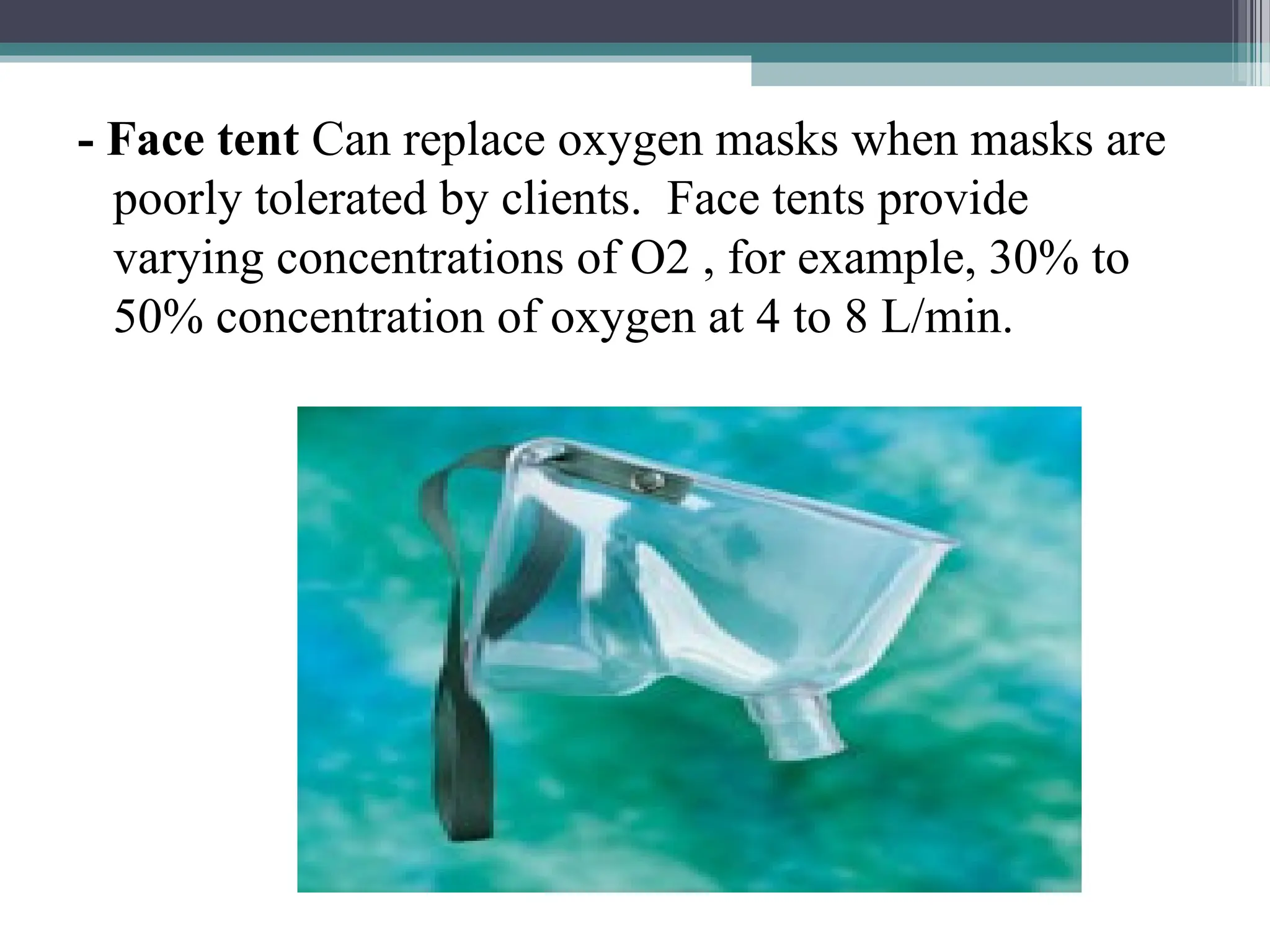 - Face tent Can replace oxygen masks when masks are
poorly tolerated by clients. Face tents provide
varying concentrations of O2 , for example, 30% to
50% concentration of oxygen at 4 to 8 L/min.
 