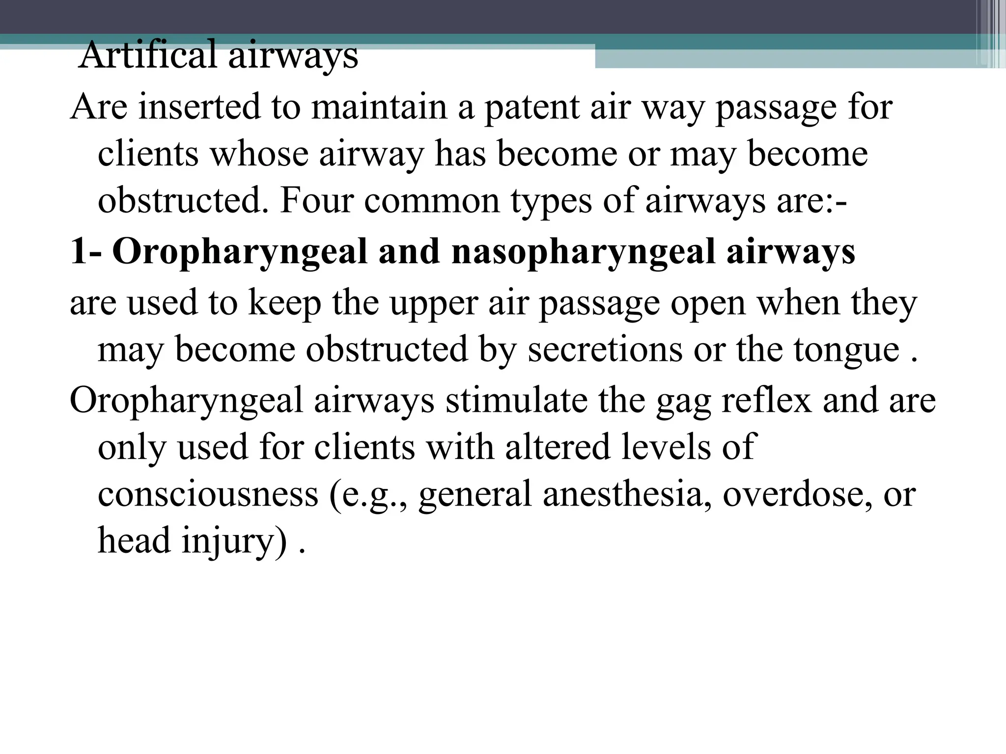 Artifical airways
Are inserted to maintain a patent air way passage for
clients whose airway has become or may become
obstructed. Four common types of airways are:-
1- Oropharyngeal and nasopharyngeal airways
are used to keep the upper air passage open when they
may become obstructed by secretions or the tongue .
Oropharyngeal airways stimulate the gag reflex and are
only used for clients with altered levels of
consciousness (e.g., general anesthesia, overdose, or
head injury) .
 