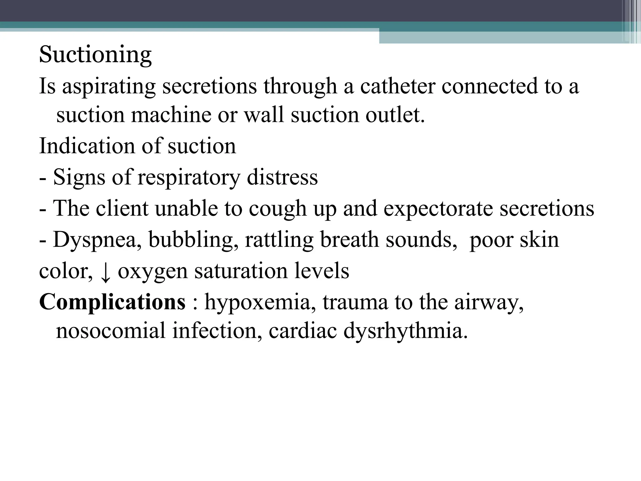Suctioning
Is aspirating secretions through a catheter connected to a
suction machine or wall suction outlet.
Indication of suction
- Signs of respiratory distress
- The client unable to cough up and expectorate secretions
- Dyspnea, bubbling, rattling breath sounds, poor skin
color, ↓ oxygen saturation levels
Complications : hypoxemia, trauma to the airway,
nosocomial infection, cardiac dysrhythmia.
 