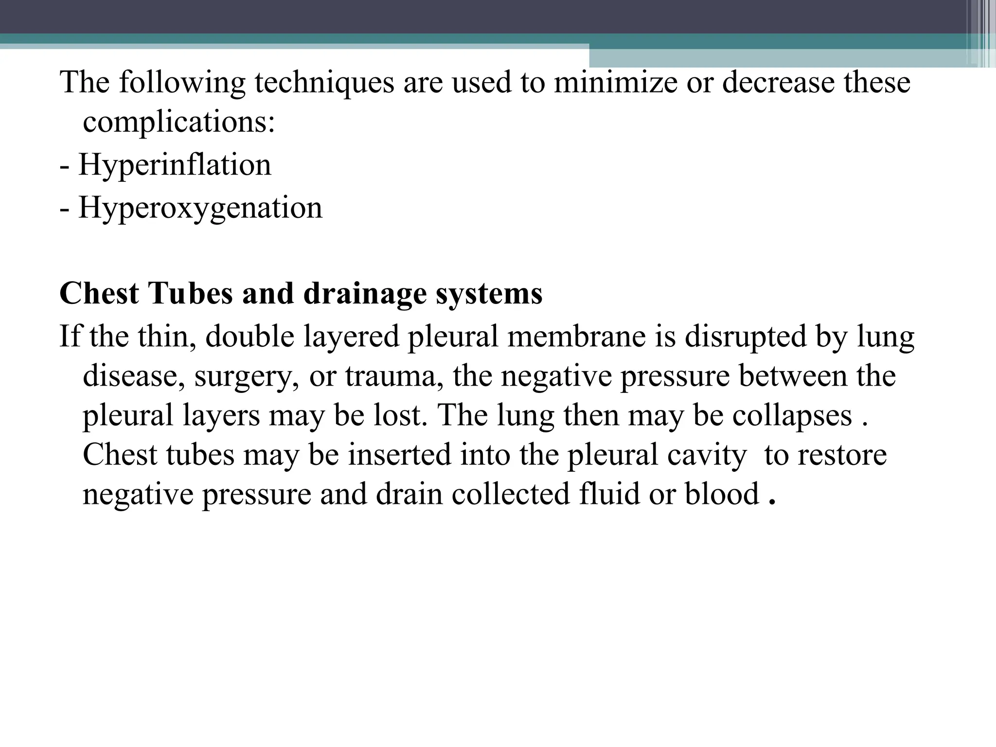 The following techniques are used to minimize or decrease these
complications:
- Hyperinflation
- Hyperoxygenation
Chest Tubes and drainage systems
If the thin, double layered pleural membrane is disrupted by lung
disease, surgery, or trauma, the negative pressure between the
pleural layers may be lost. The lung then may be collapses .
Chest tubes may be inserted into the pleural cavity to restore
negative pressure and drain collected fluid or blood .
 