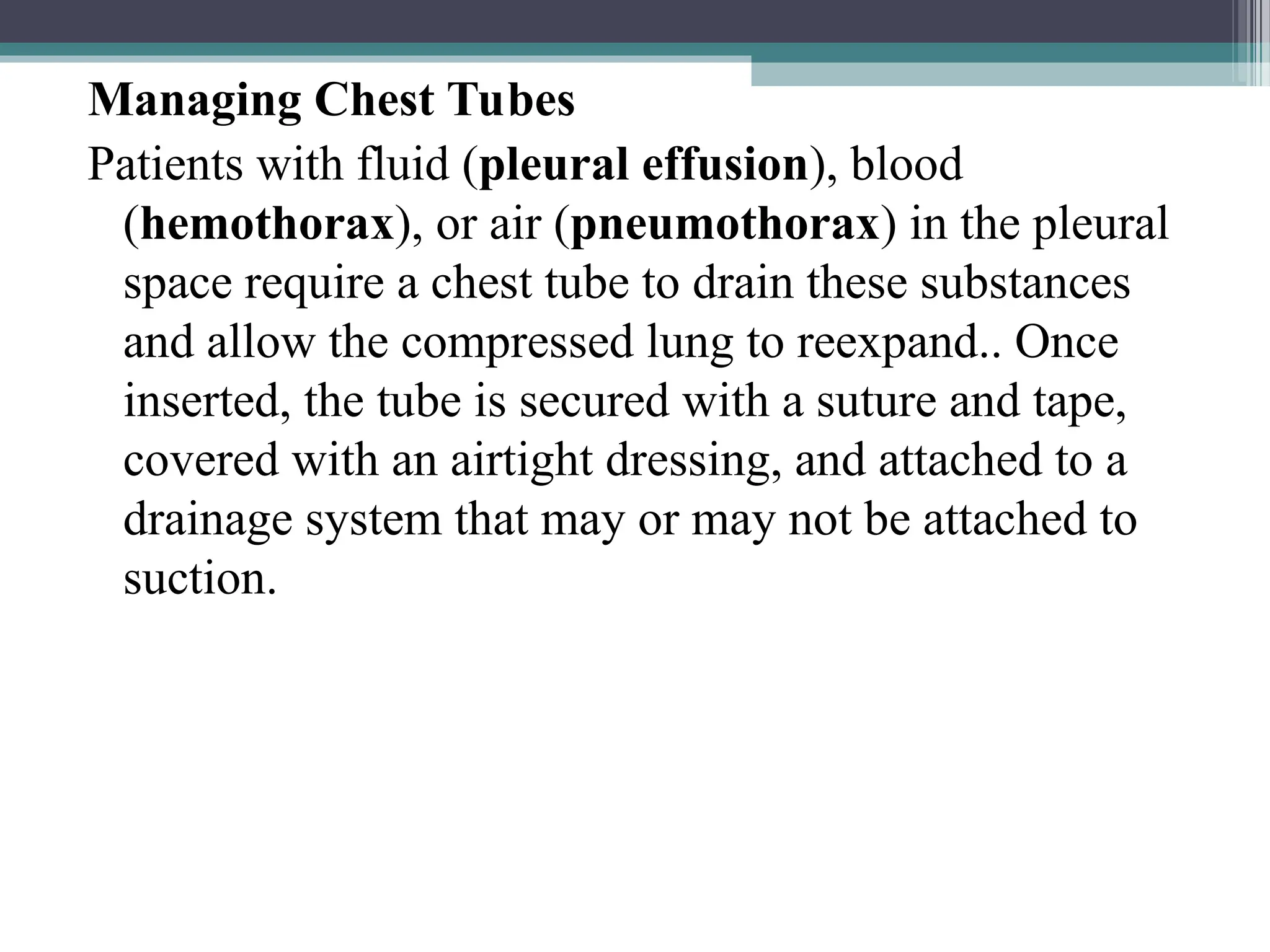 Managing Chest Tubes
Patients with fluid (pleural effusion), blood
(hemothorax), or air (pneumothorax) in the pleural
space require a chest tube to drain these substances
and allow the compressed lung to reexpand.. Once
inserted, the tube is secured with a suture and tape,
covered with an airtight dressing, and attached to a
drainage system that may or may not be attached to
suction.
 
