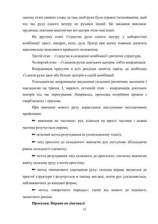 11
даному етапі уважно стежу за тим, щоб рухи були справді ізольованими, щоб
під час руху одного центру не рухався інший. Це завдання викликає
труднощі, оскільки анатомічно всі центри тісно пов’язані.
На другому етапі з’єднуємо рухи одного центру у найпростіші
комбінації: хрест, квадрат, коло, дуга. Центр при цьому повинен досягати
максимально можливого крайнього положення.
Третій етап – з’єднуємо в складніші комбінації і ритмічні структури.
Четвертий етап – з’єднання рухів декількох центрів, тобто координація.
Координація присутня в усіх розділах заняття, скрізь, де необхідно
з’єднати рухи двох або більше центрів в одній комбінації.
Ускладнюємо координацію введенням складних ритмічних малюнків і
накладаємо на тряски. І, нарешті, останній етап – координація декількох
центрів під час пересування. Наприклад, проходка потрійним кроком з
«верблюдом» і тряскою.
При вивченні нового руху користуюся наступними методичними
прийомами:
✒ вивчення по частинах: рух ділиться на прості частини і кожна
частина розучується окремо;
✒ цілісний метод розучування (в уповільненому темпі);
✒ «від простого до складного»: вивчаємо рух поступово збільшуючи
рівень складності елементу;
✒ метод розучування «від складного до простого»: спочатку вивчаємо
важчу складову руху а потім простішу;
✒ метод тимчасового спрощення руху: складна вправа зводиться до
простої структури і розучується в такому вигляді, потім рух ускладняється,
наближаючись до кінцевої форми;
✒ метод «зворотного порядку»: ідемо від нового до відомого,
засвоєного раніше.
Проходки. Вправи по діагоналі.
 