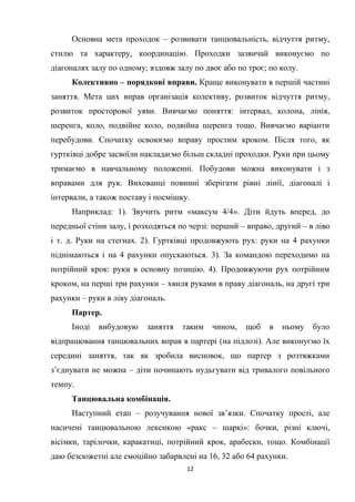 12
Основна мета проходок – розвивати танцювальність, відчуття ритму,
стилю та характеру, координацію. Проходки зазвичай виконуємо по
діагоналях залу по одному; вздовж залу по двоє або по троє; по колу.
Колективно – порядкові вправи. Краще виконувати в першій частині
заняття. Мета цих вправ організація колективу, розвиток відчуття ритму,
розвиток просторової уяви. Вивчаємо поняття: інтервал, колона, лінія,
шеренга, коло, подвійне коло, подвійна шеренга тощо. Вивчаємо варіанти
перебудови. Спочатку освоюємо вправу простим кроком. Після того, як
гуртківці добре засвоїли накладаємо більш складні проходки. Руки при цьому
тримаємо в навчальному положенні. Побудови можна виконувати і з
вправами для рук. Вихованці повинні зберігати рівні лінії, діагоналі і
інтервали, а також поставу і посмішку.
Наприклад: 1). Звучить ритм «максум 4/4». Діти йдуть вперед, до
передньої стіни залу, і розходяться по черзі: перший – вправо, другий – в ліво
і т. д. Руки на стегнах. 2). Гуртківці продовжують рух: руки на 4 рахунки
піднімаються і на 4 рахунки опускаються. 3). За командою переходимо на
потрійний крок: руки в основну позицію. 4). Продовжуючи рух потрійним
кроком, на перші три рахунки – хвиля руками в праву діагональ, на другі три
рахунки – руки в ліву діагональ.
Партер.
Іноді вибудовую заняття таким чином, щоб в ньому було
відпрацювання танцювальних вправ в партері (на підлозі). Але виконуємо їх
середині заняття, так як зробила висновок, що партер з розтяжками
з’єднувати не можна – діти починають нудьгувати від тривалого повільного
темпу.
Танцювальна комбінація.
Наступний етап – розучування нової зв’язки. Спочатку прості, але
насичені танцювальною лексикою «ракс – шаркі»: бочки, різні ключі,
вісімки, тарілочки, каракатиці, потрійний крок, арабески, тощо. Комбінації
даю безсюжетні але емоційно забарвлені на 16, 32 або 64 рахунки.
 