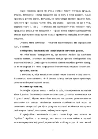 13
Після основних кроків ми вчимо окремо роботу стегнами, грудьми,
руками. Пропоную: «Зараз танцюємо цю зв’язку, і мене цікавить тільки
правильна робота стегон. Звичайно, ви намагайтеся тримати красиво руки,
пам’ятати про ізоляцію частин тіла, але стегна – основне, на що я буду
звертати увагу ». Так 3 – 4 прогони. На наступному етапі особливу увагу
приділяємо рукам, і теж танцюємо 3 – 4 рази. Потім окремо відпрацьовуємо
вміння посміхатися (якщо це не сумна і драматична мелодія), кокетувати з
глядачем.
Основна мета комбінації – технічне вдосконалення. На опрацювання
йде 2-3 заняття.
Повторення, напрацювання і закріплення вивченого раніше.
Ми обов’язково повторюємо те, що вивчили раніше. Це улюблена
частина заняття. По-перше, вихованкам завжди приємно повторювати вже
знайомий матеріал. Саме в другій половині заняття необхідно робити повтор,
це як винагорода. Усі гарно потрудилися і тепер хочуть простого і знайомого.
Трусіння, шиммі.
І, звичайно ж, обов’язкові різноманітні тряски і шиммі в кінці заняття.
Як правило, вони займають 10-15 хвилин. А іноді замість трясок практикую
спонтанний імпровізаційний танець.
Розвиток артистизму.
Філософія східного танцю – любов до себе, самовираження, володіння
тілом і душею. Виконавиця танцює не лише зовні, у танець включається вся
її душа і емоції. Музика може бути веселою чи сумною, романтичною чи
запальною але завжди танцівниця повинна відображати цей посил за
допомогою акторської гри, бути розкутою на сцені, не боятися показувати
свої почуття і емоції, кокетувати, зображувати смуток.
У професійних виконавців східного танцю існує таке поняття як
"арабізм." Арабізм – це манера, яка з'являється сама собою в процесі
засвоєння розумом інформації, отриманої від носіїв культури. А саме: живий
 