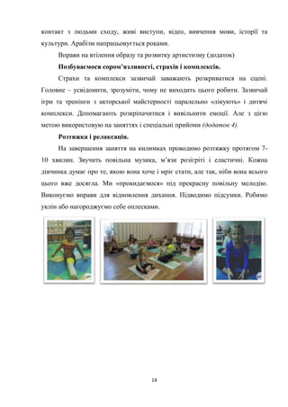 14
контакт з людьми сходу, живі виступи, відео, вивчення мови, історії та
культури. Арабізм напрацьовується роками.
Вправи на втілення образу та розвитку артистизму (додаток)
Позбуваємося сором’язливості, страхів і комплексів.
Страхи та комплекси зазвичай заважають розкриватися на сцені.
Головне – усвідомити, зрозуміти, чому не виходить цього робити. Зазвичай
ігри та тренінги з акторської майстерності паралельно «лікують» і дитячі
комплекси. Допомагають розкріпачитися і вивільнити емоції. Але з цією
метою використовую на заняттях і спеціальні прийоми (додаток 4).
Розтяжка і релаксація.
На завершення заняття на килимках проводимо розтяжку протягом 7-
10 хвилин. Звучить повільна музика, м’язи розігріті і еластичні. Кожна
дівчинка думає про те, якою вона хоче і мріє стати, але так, ніби вона всього
цього вже досягла. Ми «прокидаємося» під прекрасну повільну мелодію.
Виконуємо вправи для відновлення дихання. Підводимо підсумки. Робимо
уклін або нагороджуємо себе оплесками.
 