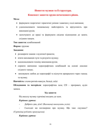 15
Поняття музики та її структура.
Конспект заняття групи початкового рівня.
Мета:
 формувати теоретичні і практичні уміння і навички у ході навчання;
 удосконалювати танцювальну майстерність та віртуозність при
виконанні рухів;
 заохочувати до праці та формувати свідоме відношення до занять
східним танцем.
Тип заняття: комбінований
Форма: групове
Завдання:
 розширити знання з музичної грамоти;
 вчити вихованців чути та розуміти музику;
 вдосконалювати техніку виконання рухів;
 сприяти вивченню хореографічних комбінацій на основі лексики
східного танцю;
 виховувати любов до хореографії та відчуття прекрасного через танець
та музику.
Наочність: схеми ритмів максум, баладі, саїді
Обладнання та матеріали: хореографічна зала; CD – програвач, аудіо
записи.
Хід заняття
Під веселу музику гуртківці входять до зали.
Керівник гуртка:
- Доброго дня, діти! (Вихованці виконують уклін).
- Сьогодні ми поговоримо про музику. Що таке «музика»?
(Гуртківці роблять припущення).
Керівник гуртка:
 