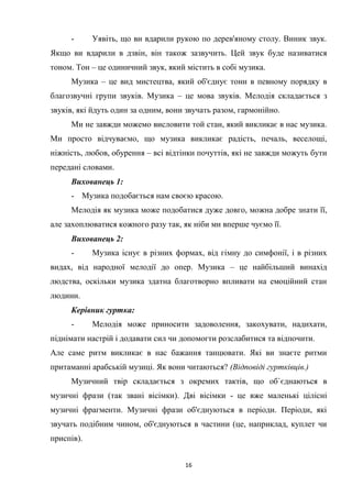 16
- Уявіть, що ви вдарили рукою по дерев'яному столу. Виник звук.
Якщо ви вдарили в дзвін, він також зазвучить. Цей звук буде називатися
тоном. Тон – це одиничний звук, який містить в собі музика.
Музика – це вид мистецтва, який об'єднує тони в певному порядку в
благозвучні групи звуків. Музика – це мова звуків. Мелодія складається з
звуків, які йдуть один за одним, вони звучать разом, гармонійно.
Ми не завжди можемо висловити той стан, який викликає в нас музика.
Ми просто відчуваємо, що музика викликає радість, печаль, веселощі,
ніжність, любов, обурення – всі відтінки почуттів, які не завжди можуть бути
передані словами.
Вихованець 1:
- Музика подобається нам своєю красою.
Мелодія як музика може подобатися дуже довго, можна добре знати її,
але захоплюватися кожного разу так, як ніби ми вперше чуємо її.
Вихованець 2:
- Музика існує в різних формах, від гімну до симфонії, і в різних
видах, від народної мелодії до опер. Музика – це найбільший винахід
людства, оскільки музика здатна благотворно впливати на емоційний стан
людини.
Керівник гуртка:
- Мелодія може приносити задоволення, закохувати, надихати,
піднімати настрій і додавати сил чи допомогти розслабитися та відпочити.
Але саме ритм викликає в нас бажання танцювати. Які ви знаєте ритми
притаманні арабській музиці. Як вони читаються? (Відповіді гуртківців.)
Музичний твір складається з окремих тактів, що об`єднаються в
музичні фрази (так звані вісімки). Дві вісімки - це вже маленькі цілісні
музичні фрагменти. Музичні фрази об'єднуються в періоди. Періоди, які
звучать подібним чином, об'єднуються в частини (це, наприклад, куплет чи
приспів).
 