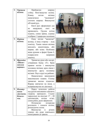 19
2. Турецька
вісімка.
Приймаємо широку
стійку. Пом’якшуємо коліна.
Кожну петлю вісімки
намагаємося "малювати"
стегном широко. Виконуємо
об'ємний рух.
Кисті рук сформовані але
не напружені, лікті не
провисають. Грудна клітка
піднята, спина пряма, сідниці
підібрані. І природна посмішка
3. Нерівна
вісімка.
Одну петлю "малюємо"
велику, в іншу сторону – ледь
помітну. Таким чином вісімка
виходить акцентована, або
вправо, або вліво. Особливо
якщо руками в формі букви L
підкреслити напрямок
акценту.
4. Проходка
«Шама -
ханська
цариця».
Тримаємо руки або нагорі,
утворивши букву «V». Крок
правою ногою і виконуємо
половину вісімки; крок лівою і
виконуємо другу половину
вісімки. Пауз в русі не робимо.
Намагаємося виконувати
максимально плавно. Голову
тримаємо високо піднятою.
Вправу вивчаємо на місці, а
відпрацьовуємо по діагоналі.
5. Похиту-
вання
стегнами.
Качало-
чка.
Перед початком роботи
над рухом вихованки одягають
«корону принцеси». Ступні
паралельні на відстані 17 – 20
сантиметрів, коліна м’які,
спина рівна, руки оформлені.
Починаємо почергово
розгинати і згинати коліна,
розхитуючи стегна.
Виконуємо в різних
темпах: від дуже повільного
похитування до тряски.
 