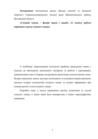 2
Затверджено методичною радою Центру дитячої та юнацької
творчості Горішньоплавнівської міської ради Кременчуцького району
Полтавської області
«Східний танець – феєрія краси і грації». (із досвіду роботи
керівника гуртка східного танцю)
У посібнику запропоновані методичні прийоми проведення занять і
підходи до викладання навчального матеріалу та роботи з гуртківцями;
запропоновано ігри та вправи для розвитку артистизму відчуття ритму тощо.
Подано конспекти занять для груп початкового та основного рівнів навчання;
описано історію становлення східного танцю та подано інформацію про
основні ритми і стилі східного танцю.
Розробка стане у нагоді керівникам гуртків, колективів та студій
східного танцю, а також може бути використана в інших хореографічних
напрямках.
 