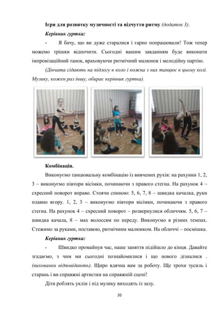 20
Ігри для розвитку музичності та відчуття ритму (додаток 3).
Керівник гуртка:
- Я бачу, що ви дуже старалися і гарно попрацювали! Тож тепер
можемо трішки відпочити. Сьогодні вашим завданням буде виконати
імпровізаційний танок, враховуючи ритмічний малюнок і мелодійну партію.
(Дівчата сідають на підлогу в коло і кожна з них танцює в цьому колі.
Музику, кожен раз іншу, обирає керівник гуртка).
Комбінація.
Виконуємо танцювальну комбінацію із вивчених рухів: на рахунки 1, 2,
3 – виконуємо півтори вісімки, починаючи з правого стегна. На рахунок 4 –
схресний поворот вправо. Стоячи спиною: 5, 6, 7, 8 – швидка качалка, руки
плавно вгору. 1, 2, 3 – виконуємо півтори вісімки, починаючи з правого
стегна. На рахунок 4 – схресний поворот – розвернулися обличчям. 5, 6, 7 –
швидка качала, 8 – мах волоссям по переду. Виконуємо в різних темпах.
Стежимо за руками, поставою, ритмічним малюнком. На обличчі – посмішка.
Керівник гуртка:
- Швидко промайнув час, наше заняття підійшло до кінця. Давайте
згадаємо, з чим ми сьогодні познайомилися і що нового дізналися .
(вихованки відповідають). Щиро вдячна вам за роботу. Ще трохи зусиль і
старань і ви справжні артистки на справжній сцені!
Діти роблять уклін і під музику виходять із залу.
 