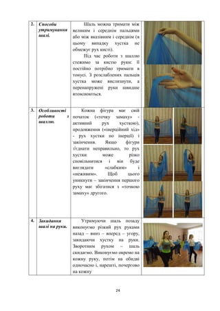 24
2. Способи
утримування
шалі.
Шаль можна тримати між
великим і середнім пальцями
або між вказівним і середнім (в
цьому випадку хустка не
обмежує рух кисті).
Під час роботи з шаллю
стежимо за кистю руки: її
постійно потрібно тримати в
тонусі. З розслаблених пальців
хустка може вислизнути, а
перенапружені руки швидше
втомлюються.
3. Особливості
роботи з
шаллю.
Кожна фігура має свій
початок («точку замаху» -
активний рух хусткою),
продовження («інерційний хід»
- рух хустки по інерції) і
закінчення. Якщо фігури
з'єднати неправильно, то рух
хустки може різко
сповільнитися і він буде
виглядати «слабким» і
«неживим». Щоб цього
уникнути – закінчення першого
руху має збігатися з «точкою
замаху» другого.
4. Закидання
шалі на руки.
Утримуючи шаль позаду
виконуємо різкий рух руками
назад – вниз – вперед – угору,
закидаючи хустку на руки.
Зворотним рухом – шаль
скидаємо. Виконуємо окремо на
кожну руку, потім на обидві
одночасно і, нарешті, почергово
на кожну
 