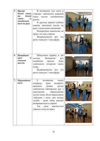 25
5. Прості
бокові змахи
та бокові
змахи із
закиданням
шалі на руку.
В положення тіла «нога в
сторону» здійснюємо широкий
замах шаллю однойменною
рукою.
В другому варіанті робимо
швидке закидання хустки на
руку з подальшим скиданням.
Поперемінно виконуємо на
праву і на ліву сторони.
Відпрацьовуємо рух під
ритм «максум» і «мальфуф».
6. Потрійний
крок зі
змахами
шаллю.
Шикуємося порівну в дві
колони. Починаємо рух
потрійним кроком. Руки
здійснюють почергові змахи
вгору.
Відпрацьовуємо рух під
ритм «максум» і «мальфуф».
7. Перекидання
шалі.
З положення «шаль
попереду, руки розкриті»
швидким різким рухом
здійснюємо наближення рук з
одночасним перекиданням
хустки назад. Коли перекидання
здійснено і шаль уже позаду
тулуба – руки знову швидко
розкриваються в сторони.
Так само виконується
перекид ззаду на перед.
 