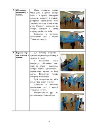 26
7. Обертання
(повороти) з
шаллю.
Шаль утримуємо позаду.
Одна рука в другій позиції,
інша – в третій. Виконуємо
повороти відкриті: в сторону
розкритої однойменної руки;
закриті в сторону різнойменної
руки. Спочатку виконуємо по
чотири повороти в кожну
сторону, потім – по вісім.
Слідкуємо за поставою,
положенням рук і кистей.
Тримаємо «точку».
8. Схресні обер -
ти млином з
шаллю.
Для початку згадуємо і
пропрацьовуємо схресні оберти
млином без шалі.
З положення «шаль
попереду» здійснюємо закид
шалі на плече і виконуємо
чотири оберти. Зупиняємося і
перекидаємо хустку на інше
плече. Виконуємо чотири
повороти в інший бік.
Далі виконуємо по вісім
поворотів в кожну сторону.
Слідкуємо за поставою,
положенням рук і кистей.
Тримаємо «точку».
Відпрацьовуємо рух під
ритм «максум» і «мальфуф».
 