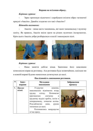 27
Вправи на втілення образу.
Керівник гуртка:
- Зараз пропоную відпочити і спробувати втілити образ таємничої
красуні «Авалім». Давайте згадаємо хто такі «Авалім»?
Відповідь вихованки:
- Авалім – вища каста танцівниць, які мали танцювальну і музичну
освіту. Як правило, Авалім вміли грати на різних музичних інструментах.
Крім цього Авалім добре розбиралися в поезії і виконували пісні.
Керівник гуртка:
- Наше заняття добігає кінця. Закінчимо його невеликим
комплексом вправ на розтяжку. Але розтяжка буде незвичайною, оскільки ми
в кожній вправі будемо намагатися дотягнутися до шалі.
Послідовність виконання розтяжки.
№ Зміст
вправи
Методика
виконання
Зображення
процесу
1. Прогин
назад.
З’єднуємо лопатки,
максимально віднімаємо вгору
грудну клітку. Починаємо
прогинатися спочатку в
грудному відділі хребта, потім в
поперековому, згинаємо коліна.
Розслаблюємо шию, рукою
тягнемося до шалі.
Розгинаючись напружуємо
м’язи пресу.
 