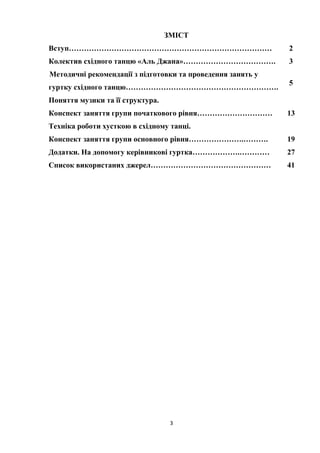 3
ЗМІСТ
Вступ……………………………………………………………………… 2
Колектив східного танцю «Аль Джана»………………………………. 3
Методичні рекомендації з підготовки та проведення занять у
гуртку східного танцю…………………………………………………….
5
Поняття музики та її структура.
Конспект заняття групи початкового рівня………………………… 13
Техніка роботи хусткою в східному танці.
Конспект заняття групи основного рівня………………….………. 19
Додатки. На допомогу керівникові гуртка……………….………… 27
Список використаних джерел………………………………………… 41
 