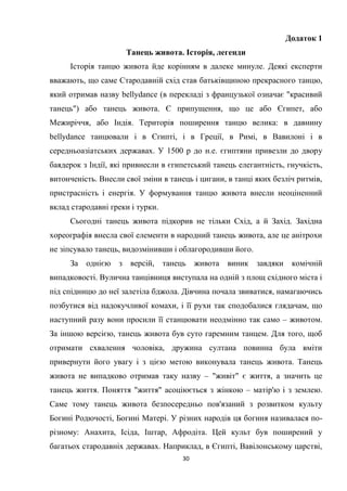 30
Додаток 1
Танець живота. Історія, легенди
Історія танцю живота йде корінням в далеке минуле. Деякі експерти
вважають, що саме Стародавній схід став батьківщиною прекрасного танцю,
який отримав назву bellydance (в перекладі з французької означає "красивий
танець") або танець живота. Є припущення, що це або Єгипет, або
Межиріччя, або Індія. Територія поширення танцю велика: в давнину
bellydance танцювали і в Єгипті, і в Греції, в Римі, в Вавилоні і в
середньоазіатських державах. У 1500 р до н.е. єгиптяни привезли до двору
баядерок з Індії, які привнесли в єгипетський танець елегантність, гнучкість,
витонченість. Внесли свої зміни в танець і цигани, в танці яких безліч ритмів,
пристрасність і енергія. У формування танцю живота внесли неоціненний
вклад стародавні греки і турки.
Сьогодні танець живота підкорив не тільки Схід, а й Захід. Західна
хореографія внесла свої елементи в народний танець живота, але це анітрохи
не зіпсувало танець, видозмінивши і облагородивши його.
За однією з версій, танець живота виник завдяки комічній
випадковості. Вулична танцівниця виступала на одній з площ східного міста і
під спідницю до неї залетіла бджола. Дівчина почала звиватися, намагаючись
позбутися від надокучливої комахи, і її рухи так сподобалися глядачам, що
наступний разу вони просили її станцювати неодмінно так само – животом.
За іншою версією, танець живота був суто гаремним танцем. Для того, щоб
отримати схвалення чоловіка, дружина султана повинна була вміти
привернути його увагу і з цією метою виконувала танець живота. Танець
живота не випадково отримав таку назву – "живіт" є життя, а значить це
танець життя. Поняття "життя" асоціюється з жінкою – матір'ю і з землею.
Саме тому танець живота безпосередньо пов'язаний з розвитком культу
Богині Родючості, Богині Матері. У різних народів ця богиня називалася по-
різному: Анахита, Ісіда, Іштар, Афродіта. Цей культ був поширений у
багатьох стародавніх державах. Наприклад, в Єгипті, Вавілонському царстві,
 