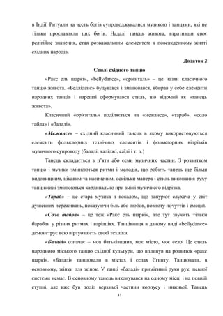 31
в Індії. Ритуали на честь богів супроводжувалися музикою і танцями, які не
тільки прославляли цих богів. Надалі танець живота, втративши своє
релігійне значення, став розважальним елементом в повсякденному житті
східних народів.
Додаток 2
Стилі східного танцю
«Ракс ель шаркі», «bellydance», «орієнталь» – це назви класичного
танцю живота. «Белліденс» будувався і змінювався, вбирав у себе елементи
народних танців і нарешті сформувався стиль, що відомий як «танець
живота».
Класичний «орієнталь» поділяється на «межансе», «тараб», «соло
табла» і «баладі».
«Межансе» – східний класичний танець в якому використовуються
елементи фольклорних технічних елементів і фольклорних відрізків
музичного супроводу (баладі, халіджі, саїді і т. д.)
Танець складається з п’яти або семи музичних частин. З розвитком
танцю і музики змінюються ритми і мелодія, що робить танець ще більш
видовищним, цікавим та насиченим, оскільки манера і стиль виконання руху
танцівниці змінюються кардинально при зміні музичного відрізка.
«Тараб» – це стара музика з вокалом, що занурює слухача у світ
душевних переживань, показуючи біль або любов, повноту почуттів і емоцій.
«Соло табла» – це теж «Ракс ель шаркі», але тут звучить тільки
барабан у різних ритмах і варіаціях. Танцівниця в даному виді «bellydance»
демонструє всю віртуозність своєї техніки.
«Баладі» означає – моя батьківщина, моє місто, моє село. Це стиль
народного міського танцю східної культури, що вплинув на розвиток «ракс
шаркі». «Баладі» танцювали в містах і селах Єгипту. Танцювали, в
основному, жінки для жінок. У танці «баладі» примітивні рухи рук, певної
системи немає. В основному танець виконувався на одному місці і на повній
ступні, але вже був поділ верхньої частини корпусу і нижньої. Танець
 