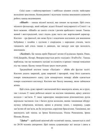 33
Саїді один з найпопулярніших і найбільш цікавих стилів: майстерне
володіння тростиною, балансування і відточена техніка виконання елементів
робить танець видовищним.
«Шаабі» – танець міської молоді, яка танцює на вулицях. Цей стиль
міського фольклору, який набуває дедалі більшої популярності в Єгипті і за
його межами. «Шаабі» це синтез стилів і ритмів арабського танцю. Танець
живий і життєрадісний, текст пісень дуже часто має жартівливий характер.
Костюм – гра фантазії, він може бути і класичним костюмом для виконання
bellydance і галабея з хусткою і споріднена з народним стилем, часто
танцюють цей стиль танцю в джинсах, що нагадує нам про молодість
виконавців.
«Халіджі». Це танець країн Перської затоки (Саудівська Аравія, Оман,
ОАЕ,Бахрейн, Катар). Використовується ритм «халіджі»: D-кD-кTк-. Танець
верблюда, так ще називають халіджі за схожість в кроках і манері поведінки
під час танцю. Цьому танцю більше трьох тисяч років.
Традиційний костюм танцю «Халіджі» – абайя або фустан халігі.
Костюм досить закритий, дуже широкий і прозорий, тому його одягають
поверх повсякденного одягу (для концертного номеру абайя одягається
поверх класичного костюму). Костюм має багату вишивку, якою займалися
жінки.
Цей стиль дуже гарний і витончений його виконують жінки, як в групі,
так і сольно У танці робиться акцент на костюм танцівниці, красу довгого
волосся і зап’ястя. У танці характерно використання різноманітних рухів
верхньою частиною тіла і багато рухів волоссям, якими танцівниця обігрує
музику (обертання, вісімки), кроки в різному темпі, і напрямку, удари
зап’ястям об зап’ястя, як би хизуючись дорогими браслетами. Танцівниці, які
виконують цей танець це Ірина Білопольська, Олена Рамазанова, Ірина
Попова, Вілена.
"Дабка" – арабський жіночий або чоловічий танець, танцюється в лінії
по 20-30 чоловік синхронно. Цей танець супроводжує всі заходи і свята в
 
