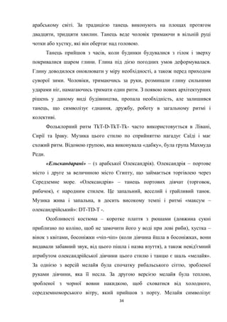 34
арабському світі. За традицією танець виконують на площах протягом
двадцяти, тридцяти хвилин. Танець веде чоловік тримаючи в вільній руці
чотки або хустку, які він обертає над головою.
Танець прийшов з часів, коли будинки будувалися з гілок і зверху
покривалися шаром глини. Глина під дією погодних умов деформувалася.
Глину доводилося оновлювати у міру необхідності, а також перед приходом
суворої зими. Чоловіки, тримаючись за руки, розминали глину сильними
ударами ніг, намагаючись тримати один ритм. З появою нових архітектурних
рішень у даному виді будівництва, пропала необхідність, але залишився
танець, що символізує єднання, дружбу, роботу в загальному ритмі і
колективі.
Фольклорний ритм TkT-D-TkT-Tk- часто використовується в Лівані,
Сирії та Іраку. Музика цього стилю по сприйняттю нагадує Саїді і має
схожий ритм. Відомою групою, яка виконувала «дабку», була група Махмуда
Реди.
«Ельскандарані» – (з арабської Олександрія). Олександрія – портове
місто і друге за величиною місто Єгипту, що займається торгівлею через
Середземне море. «Олександрія» – танець портових дівчат (торговок,
рибачок), є народним стилем. Це запальний, веселий і грайливий танок.
Музика жива і запальна, в досить високому темпі і ритмі «максум –
олександрійський»: DТ-ТD-Т -.
Особливості костюма – коротке плаття з рюшами (довжина сукні
приблизно по коліно, щоб не замочити його у воді при лові риби), хустка –
вінок з квітами, босоніжки «чіп-чіп» (коли дівчина йшла в босоніжках, вони
видавали забавний звук, від цього пішла і назва взуття), а також невід'ємний
атрибутом олександрійської дівчини цього стилю і танцю є шаль «мелайя».
За однією з версій мелайя була спочатку рибальського сіттю, зробленої
руками дівчини, яка її несла. За другою версією мелайя була теплою,
зробленої з чорної вовни накидкою, щоб сховатися від холодного,
середземноморського вітру, який прийшов з порту. Мелайя символізує
 
