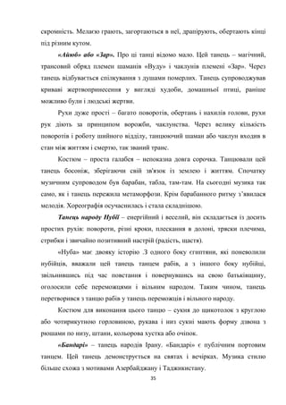 35
скромність. Мелаєю грають, загортаються в неї, драпірують, обертають кінці
під різним кутом.
«Айюб» або «Зар». Про ці танці відомо мало. Цей танець – магічний,
трансовий обряд племен шаманів «Вуду» і чаклунів племені «Зар». Через
танець відбувається спілкування з душами померлих. Танець супроводжував
криваві жертвопринесення у вигляді худоби, домашньої птиці, раніше
можливо були і людські жертви.
Рухи дуже прості – багато поворотів, обертань і нахилів голови, рухи
рук діють за принципом ворожби, чаклунства. Через велику кількість
поворотів і роботу шийного відділу, танцюючий шаман або чаклун входив в
стан між життям і смертю, так званий транс.
Костюм – проста галабея – непоказна довга сорочка. Танцювали цей
танець босоніж, зберігаючи свій зв'язок із землею і життям. Спочатку
музичним супроводом був барабан, табла, там-там. На сьогодні музика так
само, як і танець пережила метаморфози. Крім барабанного ритму з’явилася
мелодія. Хореографія осучаснилась і стала складнішою.
Танець народу Нубії – енергійний і веселий, він складається із досить
простих рухів: повороти, різні кроки, плескання в долоні, тряски плечима,
стрибки і звичайно позитивний настрій (радість, щастя).
«Нуба» має двояку історію .З одного боку єгиптяни, які поневолили
нубійців, вважали цей танець танцем рабів, а з іншого боку нубійці,
звільнившись під час повстання і повернувшись на свою батьківщину,
оголосили себе переможцями і вільним народом. Таким чином, танець
перетворився з танцю рабів у танець переможців і вільного народу.
Костюм для виконання цього танцю – сукня до щикотолок з круглою
або чотирикутною горловиною, рукава і низ сукні мають форму дзвона з
рюшами по низу, штани, кольорова хустка або очіпок.
«Бандарі» – танець народів Ірану. «Бандарі» є публічним портовим
танцем. Цей танець демонструється на святах і вечірках. Музика стилю
більше схожа з мотивами Азербайджану і Таджикистану.
 